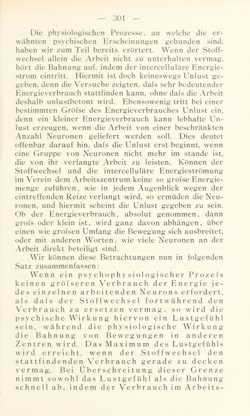 Die physiologischen Prozesse, an welche die er¬ wähnten psychischen Erscheinungen gebunden sind, haben wir zum Teil bereits erörtert. Wenn der Stoff¬ wechsel allein die Arbeit nicht zu unterhalten vermag, hört die Bahnung auf, indem der intercelluläre Energie¬ strom eintritt. Hiermit ist doch keineswegs Unlust ge¬ geben, denn die Versuche zeigten, dafs sehr bedeutender Energieverbrauch stattfinden kann, ohne dafs die Arbeit deshalb unlustbetont wird. Ebensowenig tritt bei einer bestimmten Gröfse des Energieverbrauches Unlust ein, denn ein kleiner Energieverbrauch kann lebhafte Un¬ lust erzeugen, wenn die Arbeit von einer beschränkten Anzahl Neuronen geliefert werden soll. Dies deutet offenbar darauf hin, dafs die Unlust erst beginnt, wenn eine Gruppe von Neuronen nicht mehr im stände ist, die von ihr verlangte Arbeit zu leisten. Können der Stoffwechsel und die intercelluläre Energieströmung im Verein dem Arbeitszentrum keine so grofse Energie¬ menge zuführen, wie in jedem Augenblick wegen der eintreffenden Reize verlangt wird, so ermüden die Neu¬ ronen, und hiermit scheint die Unlust gegeben zu sein. Ob der Energieverbrauch, absolut genommen, dann grofs oder klein ist, wird ganz davon abhängen, über einen wie grofsen Umfang die Bewegung sich ausbreitet, oder mit anderen Worten, wie viele Neuronen an der Arbeit direkt beteiligt sind. Wir können diese Betrachtungen nun in folgenden Satz zusammenfassen: Wenn ein psychophysiologischer Prozefs keinen gröl'seren Verbrauch der Energie je¬ des einzelnen arbeitenden Neurons erfordert, als dafs der Stoffwechsel fortwährend den Verbrauch zu ersetzen vermag, so wird die psychische Wirkung hiervon ein Lustgefühl sein, während die physiologische Wirkung die Bahnung von Bewegungen in anderen Zentren wird. Das Maximum des Lustgefühls wird erreicht, wenn der Stoffwechsel den stattfindenden Verbrauch gerade zu decken vermag. Bei Überschreitung dieser Grenze nimmt sowohl das Lustgefühl als die Bahnung schnell ab, indem der Verbrauch im Arbeits-