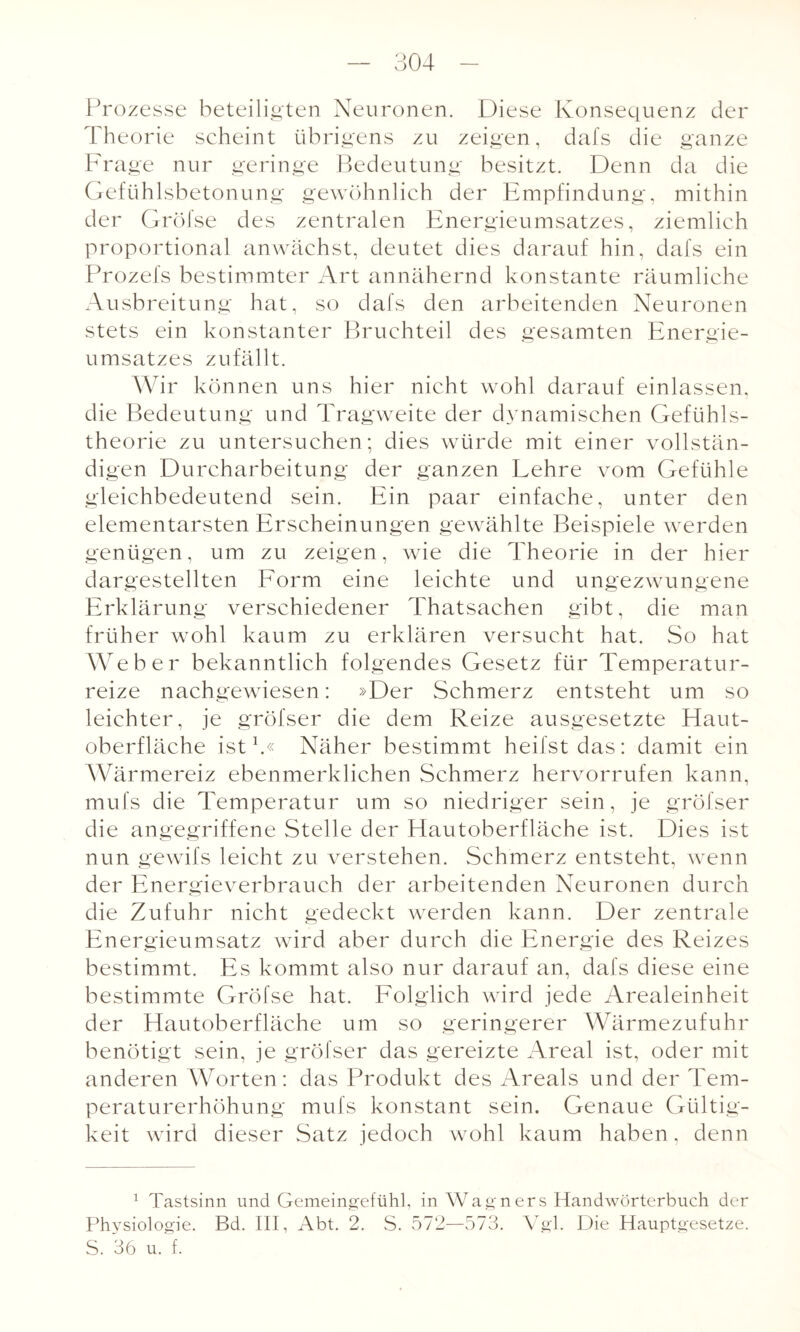 Prozesse beteiligten Neuronen. Diese Konsequenz der Theorie scheint übrigens zu zeigen, dafs die ganze Frage nur geringe Bedeutung besitzt. Denn da die Gefühlsbetonung gewöhnlich der Empfindung, mithin der Gröfse des zentralen Energieumsatzes, ziemlich proportional anwächst, deutet dies darauf hin, dafs ein Prozefs bestimmter Art annähernd konstante räumliche Ausbreitung hat, so dafs den arbeitenden Neuronen stets ein konstanter Bruchteil des gesamten Energie¬ umsatzes zufällt. Wir können uns hier nicht wohl darauf einlassen, die Bedeutung und Tragweite der dynamischen Gefühls¬ theorie zu untersuchen; dies würde mit einer vollstän¬ digen Durcharbeitung der ganzen Lehre vom Gefühle gleichbedeutend sein. Ein paar einfache, unter den elementarsten Erscheinungen gewählte Beispiele werden genügen, um zu zeigen, wie die Theorie in der hier dargestellten Form eine leichte und ungezwungene Erklärung verschiedener Thatsachen gibt, die man früher wohl kaum zu erklären versucht hat. So hat Weber bekanntlich folgendes Gesetz für Temperatur¬ reize nachgewiesen: »Der Schmerz entsteht um so leichter, je gröfser die dem Reize ausgesetzte Haut¬ oberfläche ist1.« Näher bestimmt heilst das: damit ein Wärmereiz ebenmerklichen Schmerz hervorrufen kann, mufs die Temperatur um so niedriger sein, je gröfser die angegriffene Stelle der Hautoberfläche ist. Dies ist nun gewifs leicht zu verstehen. Schmerz entsteht, wenn der Energieverbrauch der arbeitenden Neuronen durch die Zufuhr nicht gedeckt werden kann. Der zentrale Energieumsatz wird aber durch die Energie des Reizes bestimmt. Es kommt also nur darauf an, dafs diese eine bestimmte Gröfse hat. Folglich wird jede Arealeinheit der Hautoberfläche um so geringerer Wärmezufuhr benötigt sein, je gröfser das gereizte Areal ist, oder mit anderen Worten: das Produkt des Areals und der Tem¬ peraturerhöhung mufs konstant sein. Genaue Gültig¬ keit wird dieser Satz jedoch wohl kaum haben, denn 1 Tastsinn und Gemeingefühl, in Wagners Handwörterbuch der Physiologie. Bd. III, Abt. 2. S. 572—573. Vgl. Die Hauptgesetze. S. 36 u. f.