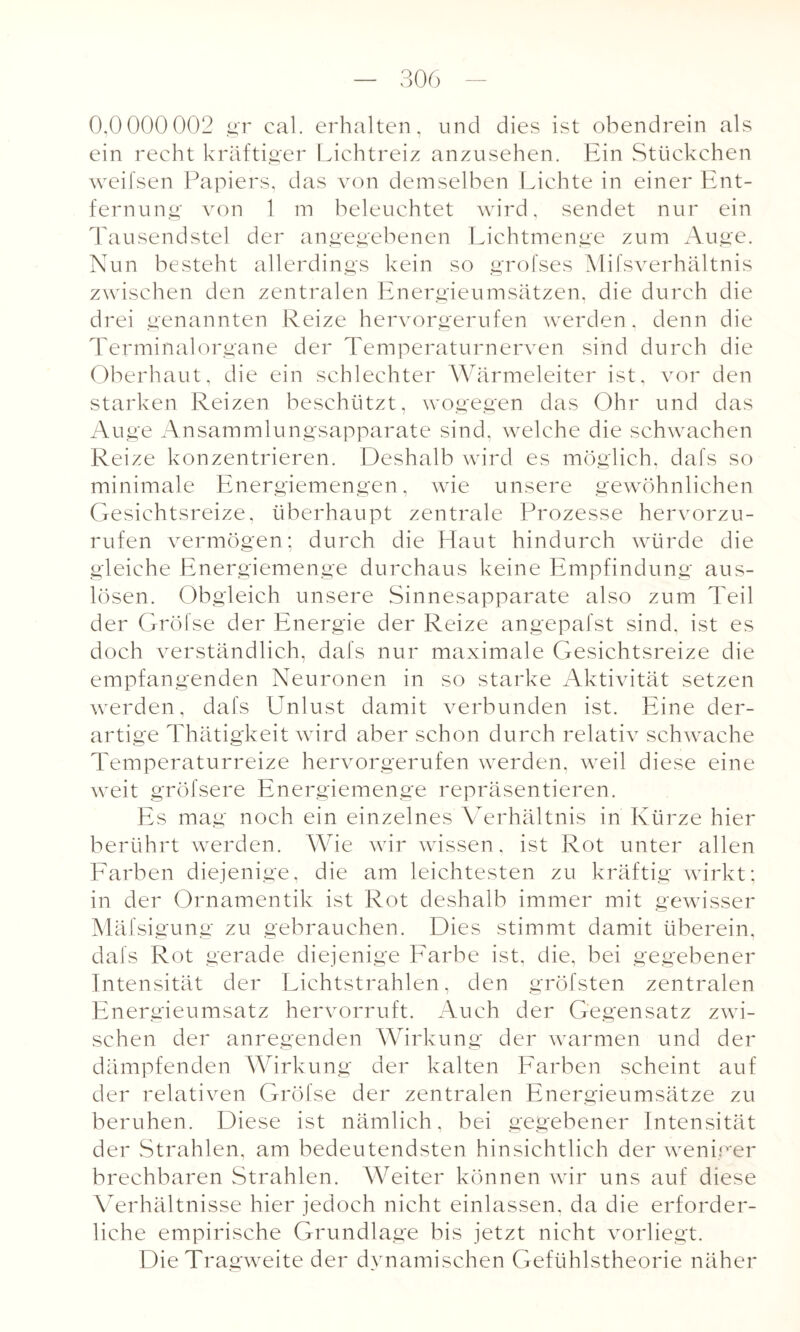 0,0000002 gr cal. erhalten, und dies ist obendrein als ein recht kräftiger Lichtreiz anzusehen. Ein Stückchen weifsen Papiers, das von demselben Lichte in einer Ent¬ fernung von 1 m beleuchtet wird, sendet nur ein Tausendstel der angegebenen Lichtmenge zum Auge. Nun besteht allerdings kein so grofses Mifsverhältnis zwischen den zentralen Energieumsätzen, die durch die drei genannten Reize hervorgerufen werden, denn die Terminalorgane der Temperaturnerven sind durch die Oberhaut, die ein schlechter Wärmeleiter ist, vor den starken Reizen beschützt, wogegen das Ohr und das Auge Ansammlungsapparate sind, welche die schwachen Reize konzentrieren. Deshalb wird es möglich, dafs so minimale Energiemengen, wie unsere gewöhnlichen Gesichtsreize, überhaupt zentrale Prozesse hervorzu¬ rufen vermögen; durch die Haut hindurch würde die gleiche Energiemenge durchaus keine Empfindung aus- lösen. Obgleich unsere Sinnesapparate also zum Teil der Gröfse der Energie der Reize angepafst sind, ist es doch verständlich, dafs nur maximale Gesichtsreize die empfangenden Neuronen in so starke Aktivität setzen werden, dafs Unlust damit verbunden ist. Eine der¬ artige Thätigkeit wird aber schon durch relativ schwache Temperaturreize hervorgerufen werden, weil diese eine weit gröfsere Energiemenge repräsentieren. Es mag noch ein einzelnes Verhältnis in Kürze hier berührt werden. Wie wir wissen, ist Rot unter allen Farben diejenige, die am leichtesten zu kräftig wirkt: in der Ornamentik ist Rot deshalb immer mit gewisser Mäfsigung zu gebrauchen. Dies stimmt damit überein, dafs Rot gerade diejenige Farbe ist, die, bei gegebener Intensität der Lichtstrahlen, den gröfsten zentralen Energieumsatz hervorruft. Auch der Gegensatz zwi¬ schen der anregenden Wirkung der warmen und der dämpfenden Wirkung der kalten Farben scheint auf der relativen Gröfse der zentralen Energieumsätze zu beruhen. Diese ist nämlich, bei gegebener Intensität der Strahlen, am bedeutendsten hinsichtlich der weniger brechbaren Strahlen. Weiter können wir uns auf diese Verhältnisse hier jedoch nicht einlassen, da die erforder¬ liche empirische Grundlage bis jetzt nicht vorliegt. Die Tragweite der dynamischen Gefühlstheorie näher