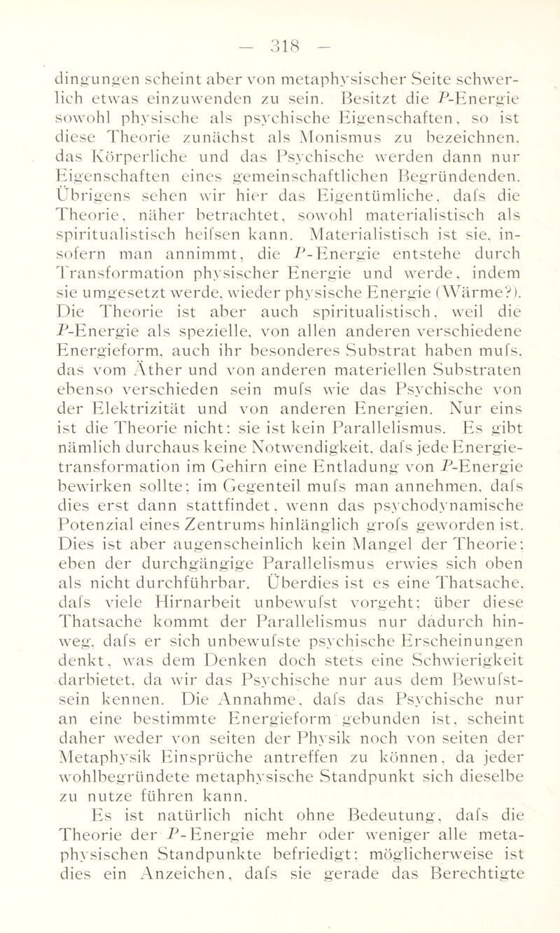 dingungen scheint aber von metaphysischer Seite schwer¬ lich etwas einzuwenden zu sein. Besitzt die P-Energie sowohl physische als psychische Eigenschaften, so ist diese Theorie zunächst als Monismus zu bezeichnen, das Körperliche und das Psychische werden dann nur Eigenschaften eines gemeinschaftlichen Begründenden. Übrigens sehen wir hier das Eigentümliche, dafs die Theorie, näher betrachtet, sowohl materialistisch als spiritualistisch heifsen kann. Materialistisch ist sie, in¬ sofern man annimmt, die P-Energie entstehe durch Transformation physischer Energie und werde, indem sie umgesetzt werde, wieder physische Energie (Wärme?). Die Theorie ist aber auch spiritualistisch, weil die P-Energie als spezielle, von allen anderen verschiedene Energieform, auch ihr besonderes Substrat haben mufs, das vom Äther und von anderen materiellen Substraten ebenso verschieden sein mufs wie das Psychische von der Elektrizität und von anderen Energien. Nur eins ist die Theorie nicht: sie ist kein Parallelismus. Es gibt nämlich durchaus keine Notwendigkeit, dafs jede Energie¬ transformation im Gehirn eine Entladung von P-Energie bewirken sollte; im Gegenteil mufs man annehmen, dafs dies erst dann stattfindet, wenn das psychodynamische Potenzial eines Zentrums hinlänglich grofs geworden ist. Dies ist aber augenscheinlich kein Mangel der Theorie; eben der durchgängige Parallelismus erwies sich oben als nicht durchführbar. Überdies ist es eine Thatsache, dafs viele Hirnarbeit unbewufst vorgeht; über diese Thatsache kommt der Parallelismus nur dadurch hin¬ weg, dafs er sich unbewufste psychische Erscheinungen denkt, was dem Denken doch stets eine Schwierigkeit darbietet, da wir das Psychische nur aus dem Bewufst- sein kennen. Die Annahme, dafs das Psychische nur an eine bestimmte Energieform gebunden ist. scheint daher weder von seiten der Physik noch von seiten der Metaphysik Einsprüche antreffen zu können, da jeder wohlbegründete metaphysische Standpunkt sich dieselbe zu nutze führen kann. Es ist natürlich nicht ohne Bedeutung, dafs die Theorie der P-Energie mehr oder weniger alle meta¬ physischen Standpunkte befriedigt; möglicherweise ist dies ein Anzeichen, dafs sie gerade das Berechtigte