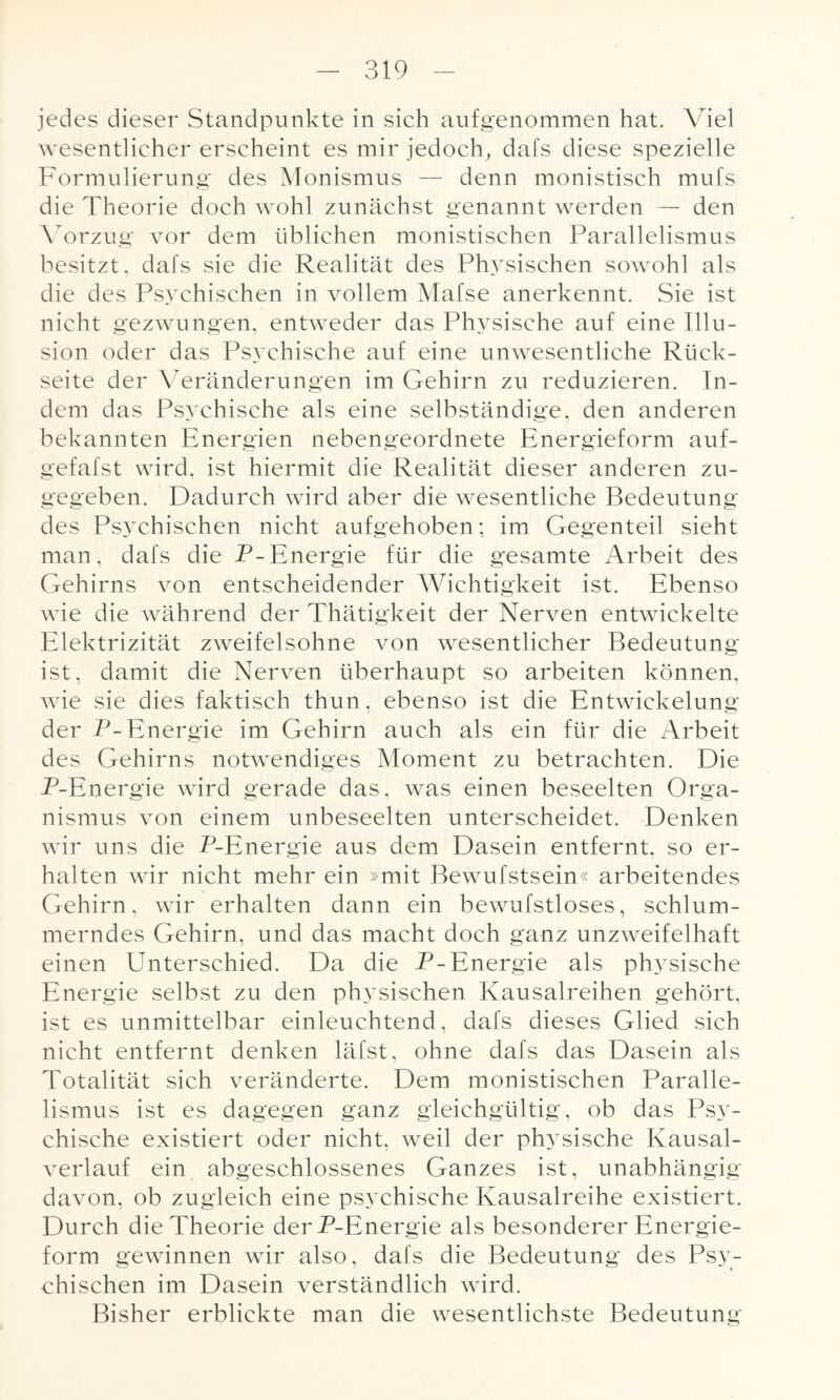 jedes dieser Standpunkte in sich aufgenommen hat. Viel wesentlicher erscheint es mir jedoch, dafs diese spezielle Formulierung des Monismus — denn monistisch mufs die Theorie doch wohl zunächst genannt werden — den Vorzug vor dem üblichen monistischen Parallelismus besitzt, dafs sie die Realität des Physischen sowohl als die des Psychischen in vollem Mafse anerkennt. Sie ist nicht gezwungen, entweder das Physische auf eine Illu¬ sion oder das Psychische auf eine unwesentliche Rück¬ seite der Veränderungen im Gehirn zu reduzieren. In¬ dem das Psychische als eine selbständige, den anderen bekannten Energien nebengeordnete Energieform auf- gefafst wird, ist hiermit die Realität dieser anderen zu¬ gegeben. Dadurch wird aber die wesentliche Bedeutung des Psychischen nicht aufgehoben; im Gegenteil sieht man, dafs die P-Energie für die gesamte Arbeit des Gehirns von entscheidender Wichtigkeit ist. Ebenso wie die während der Thätigkeit der Nerven entwickelte Elektrizität zweifelsohne von wesentlicher Bedeutung ist, damit die Nerven überhaupt so arbeiten können, wie sie dies faktisch thun, ebenso ist die Entwickelung der P-Energie im Gehirn auch als ein für die Arbeit des Gehirns notwendiges Moment zu betrachten. Die P-Energie wird gerade das, was einen beseelten Orga¬ nismus von einem unbeseelten unterscheidet. Denken wir uns die P-Energie aus dem Dasein entfernt, so er¬ halten wir nicht mehr ein »mit Bewufstsein« arbeitendes Gehirn, wir erhalten dann ein bewufstloses, schlum¬ merndes Gehirn, und das macht doch ganz unzweifelhaft einen ETnterschied. Da die P-Energie als physische Energie selbst zu den physischen Kausalreihen gehört, ist es unmittelbar einleuchtend, dafs dieses Glied sich nicht entfernt denken läfst, ohne dafs das Dasein als Totalität sich veränderte. Dem monistischen Paralle¬ lismus ist es dagegen ganz gleichgültig, ob das Psy¬ chische existiert oder nicht, weil der physische Kausal¬ verlauf ein abgeschlossenes Ganzes ist, unabhängig davon, ob zugleich eine psychische Kausalreihe existiert. Durch die Theorie der P-Energie als besonderer Energie¬ form gewinnen wir also, dafs die Bedeutung des Psy¬ chischen im Dasein verständlich wird. Bisher erblickte man die wesentlichste Bedeutung