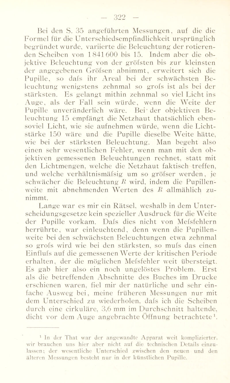 Bei den S. 35 angeführten Messungen, auf die die Formel für die Unterschiedsempfindlichkeit ursprünglich begründet wurde, variierte die Beleuchtung der rotieren¬ den Scheiben von 1841600 bis 15. Indem aber die ob¬ jektive Beleuchtung von der gröfsten bis zur kleinsten der angegebenen Gröfsen abnimmt, erweitert sich die Pupille, so dafs ihr Areal bei der schwächsten Be¬ leuchtung wenigstens zehnmal so grofs ist als bei der stärksten. Es gelangt mithin zehnmal so viel Licht ins Auge, als der Fall sein würde, wenn die Weite der Pupille unveränderlich wäre. Bei' der objektiven Be¬ leuchtung 15 empfängt die Netzhaut thatsächlich eben¬ soviel Licht, wie sie aufnehmen würde, wenn die Licht¬ stärke 150 wäre und die Pupille dieselbe Weite hätte, wie bei der stärksten Beleuchtung. Man begeht also einen sehr wesentlichen Fehler, wenn man mit den ob¬ jektiven gemessenen Beleuchtungen rechnet, statt mit den Lichtmengen, welche die Netzhaut faktisch treffen, und welche verhältnismäfsig um so gröfser werden, je schwächer die Beleuchtung B wird, indem die Pupillen¬ weite mit abnehmenden Werten des B -allmählich zu¬ nimmt. Lange war es mir ein Rätsel, weshalb in dem Unter¬ scheidungsgesetze kein spezieller Ausdruck für die Weite der Pupille vorkam. Dafs dies nicht von Mefsfehlern herrührte, war einleuchtend, denn wenn die Pupillen¬ weite bei den schwächsten Beleuchtungen etwa zehnmal so grofs wird wie bei den stärksten, so mufs das einen Einflufs auf die gemessenen Werte der kritischen Periode erhalten, der die möglichen Mefsfehler weit übersteigt. Es gab hier also ein noch ungelöstes Problem. Erst als die betreffenden Abschnitte des Buches im Drucke erschienen waren, fiel mir der natürliche und sehr ein¬ fache Ausweg bei, meine früheren Messungen nur mit dem Unterschied zu wiederholen, dafs ich die Scheiben durch eine cirkuläre, 3,6 mm im Durchschnitt haltende, dicht vor dem Auge angebrachte Öffnung betrachtete1. o o o 1 In der That war der angewandte Apparat weit komplizierter, wir brauchen uns hier aber nicht auf die technischen Details einzu¬ lassen-, der wesentliche Unterschied zwischen den neuen und den älteren Messungen besteht nur in der künstlichen Pupille.