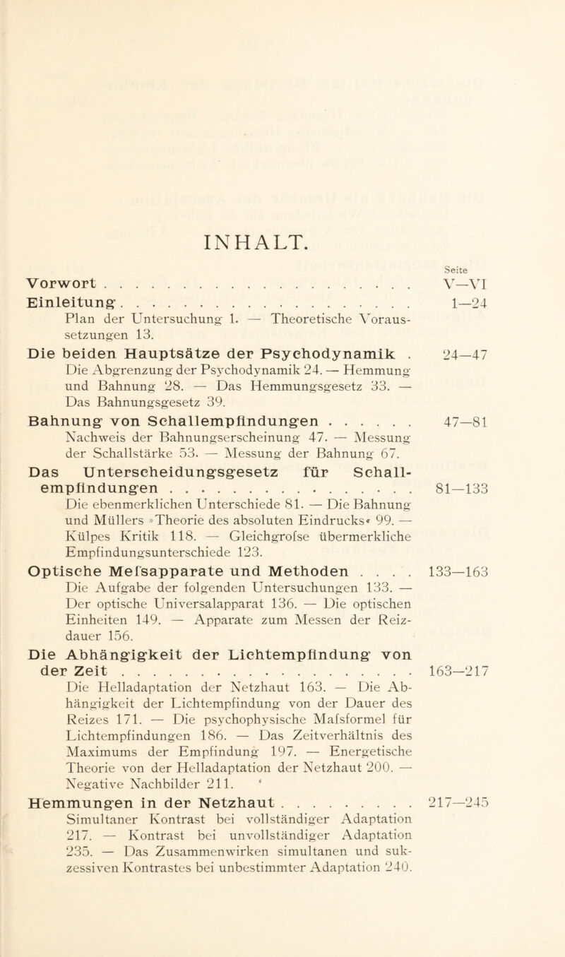 INHALT. Vorwort.. . Einleitung*. Plan der Untersuchung 1. — Theoretische Voraus¬ setzungen 13. Die beiden Hauptsätze der Psychodynamik . Die Abgrenzung der Psychodynamik 24. — Hemmung und Bahnung 28. — Das Hemmungsgesetz 33. —■ Das Bahnungsgesetz 39. Bahnung von Schallempfindungen. Nachweis der Bahnungserscheinung 47. — Messung der Schallstärke 53. — Messung der Bahnung 67. Das Unterseheidungsgesetz für Sehall- empftndungen.. Die ebenmerklichen Unterschiede 81. — Die Bahnung und Müllers »Theorie des absoluten Eindrucks« 99. — Külpes Kritik 118. — Gleichgrofse übermerkliche Empfindungsunterschiede 123. Optische Mefsapparate und Methoden . . . . Die Aufgabe der folgenden Untersuchungen 133. — Der optische Universalapparat 136. — Die optischen Einheiten 149. — Apparate zum Messen der Reiz¬ dauer 156. Die Abhängigkeit der Liehtempiindung von der Zeit. Die Helladaptation der Netzhaut 163. — Die Ab¬ hängigkeit der Lichtempfindung von der Dauer des Reizes 171. — Die psychophysische Mafsformel für Lichtempfindungen 186. — Das Zeitverhältnis des Maximums der Empfindung 197. — Energetische Theorie von der Helladaptation der Netzhaut 200. — Negative Nachbilder 211. Hemmungen in der Netzhaut. Simultaner Kontrast bei vollständiger Adaptation 217. — Kontrast bei unvollständiger Adaptation 235. — Das Zusammenwirken simultanen und suk¬ zessiven Kontrastes bei unbestimmter Adaptation 240. Seite V—VI 1—24 24—47 47-81 81-133 133—163 163-217 217—245