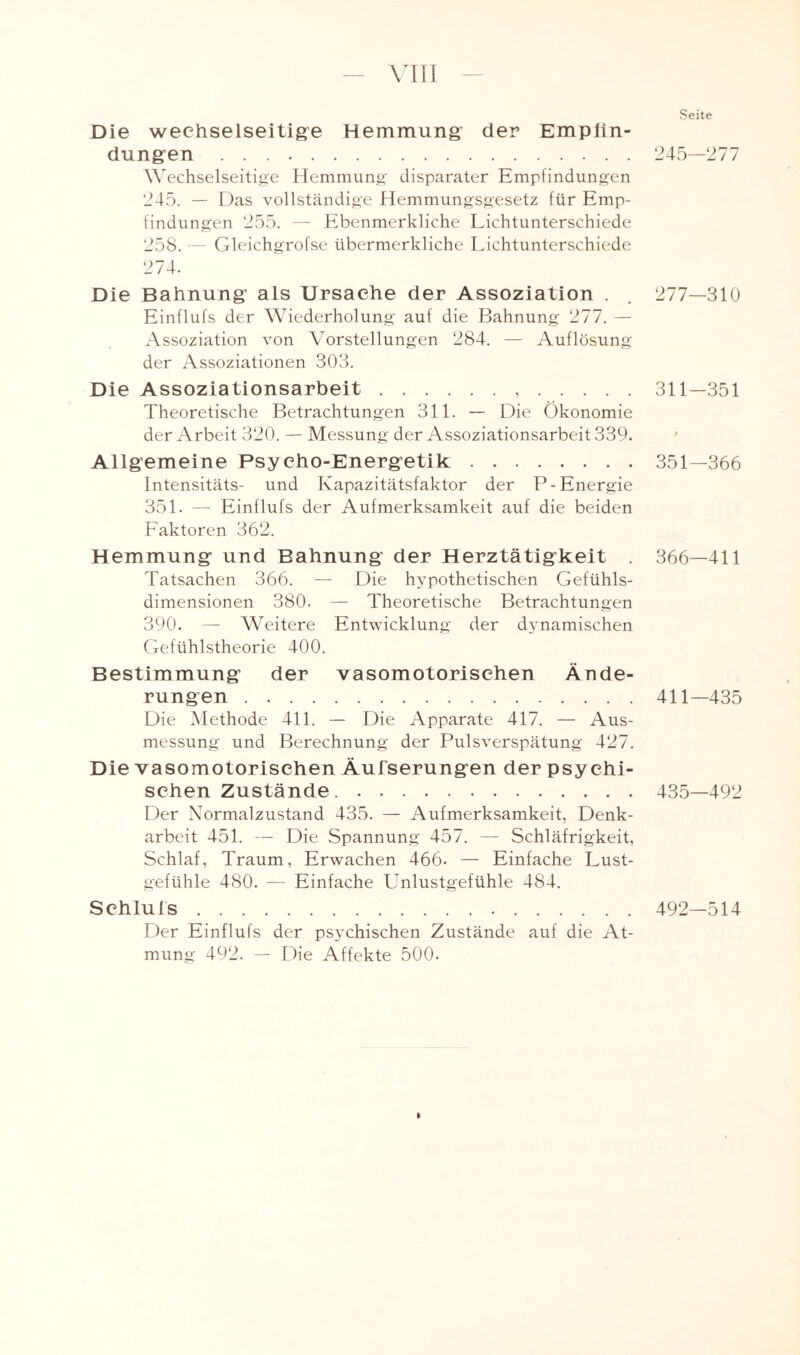 Die wechselseitige Hemmung der Empfin¬ dungen . Wechselseitige Hemmung disparater Empfindungen 245. — Das vollständige Hemmungsgesetz für Emp¬ findungen 255. — Ebenmerkliche Lichtunterschiede 258. — Gleichgrofse übermerkliche Lichtunterschiede 274. Die Bahnung als Ursache der Assoziation . Einflufs der Wiederholung auf die Bahnung 277. — Assoziation von Vorstellungen 284. — Auflösung der Assoziationen 303. Die Assoziationsarbeit... Theoretische Betrachtungen 311. — Die Ökonomie der Arbeit 320. — Messung der Assoziationsarbeit 339. Allgemeine Psycho-Energetik. Intensitäts- und Kapazitätsfaktor der P- Energie 351. —- Einflufs der Aufmerksamkeit auf die beiden Faktoren 362. Hemmung und Bahnung der Herztätigkeit . Tatsachen 366. — Die hypothetischen Gefühls¬ dimensionen 380- — Theoretische Betrachtungen 390. — Weitere Entwicklung der dynamischen Gefühlstheorie 400. Bestimmung der vasomotorischen Ände¬ rungen . Die Methode 411. — Die Apparate 417. — Aus¬ messung und Berechnung der Pulsverspätung 427. Die vasomotorischen Äufserungen der psy chi- schen Zustände.. Der Normalzustand 435. — Aufmerksamkeit, Denk¬ arbeit 451. — Die Spannung 457. — Schläfrigkeit, Schlaf, Traum, Erwachen 466- — Einfache Lust¬ gefühle 480. — Einfache Unlustgefühle 484. Schluls. Der Einflufs der psychischen Zustände auf die At¬ mung 492. — Die Affekte 500. Seite 245—277 277-310 311-351 351-366 366—411 411-435 435—492 492—514 I