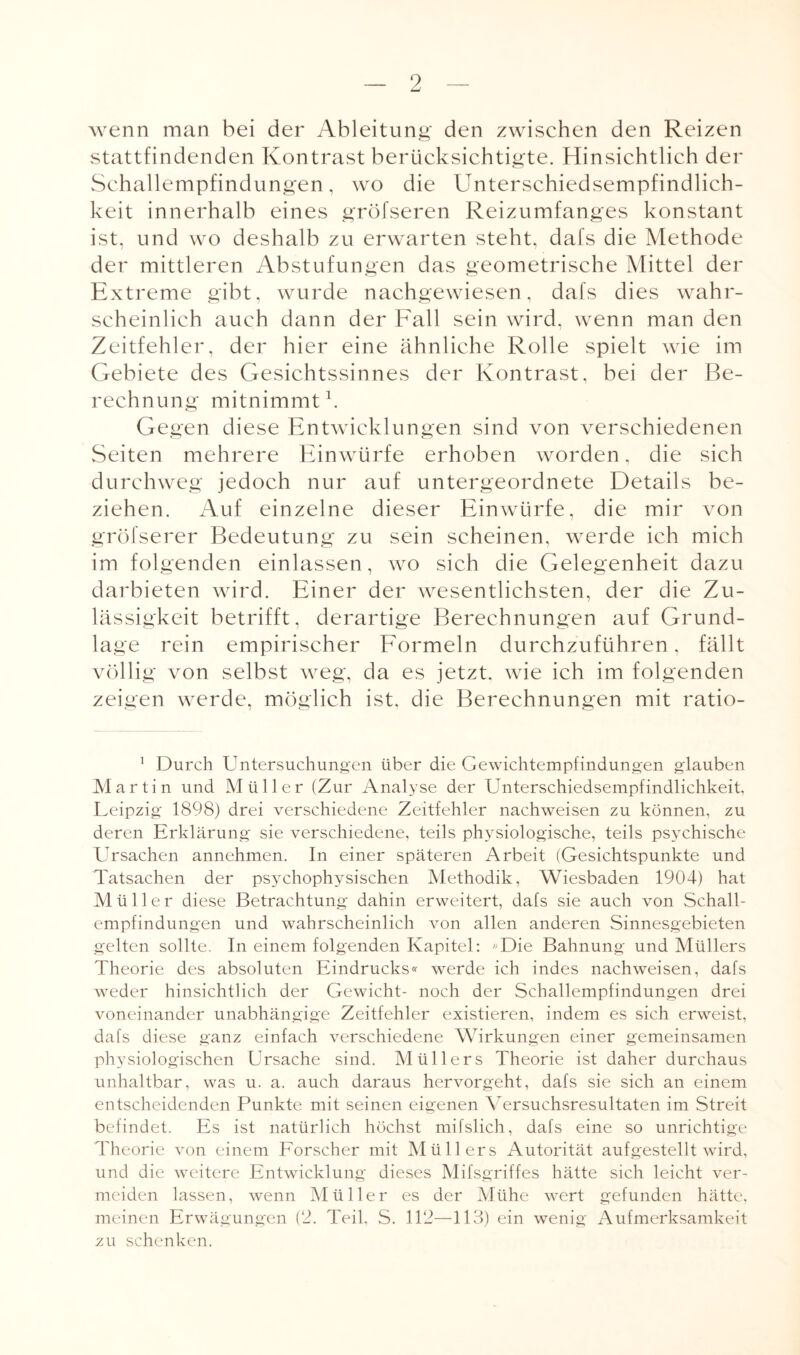 wenn man bei der Ableitung den zwischen den Reizen stattfindenden Kontrast berücksichtigte. Hinsichtlich der Schallempfindungen, wo die Unterschiedsempfindlich¬ keit innerhalb eines gröfseren Reizumfanges konstant ist, und wo deshalb zu erwarten steht, dafs die Methode der mittleren Abstufungen das geometrische Mittel der Extreme gibt, wurde nachgewiesen, dafs dies wahr¬ scheinlich auch dann der Fall sein wird, wenn man den Zeitfehler, der hier eine ähnliche Rolle spielt wie im Gebiete des Gesichtssinnes der Kontrast, bei der Be¬ rechnung mitnimmt1. Gegen diese Entwicklungen sind von verschiedenen Seiten mehrere Einwürfe erhoben worden, die sich durchweg jedoch nur auf untergeordnete Details be¬ ziehen. Auf einzelne dieser Einwürfe, die mir von gröfserer Bedeutung zu sein scheinen, werde ich mich im folgenden einlassen, wo sich die Gelegenheit dazu darbieten wird. Einer der wesentlichsten, der die Zu¬ lässigkeit betrifft, derartige Berechnungen auf Grund¬ lage rein empirischer Formeln durchzuführen, fällt völlig von selbst weg, da es jetzt, wie ich im folgenden zeigen werde, möglich ist, die Berechnungen mit ratio- 1 Durch Untersuchungen über die Gewichtempfindungen glauben Martin und Müller (Zur Analyse der Unterschiedsempfindlichkeit, Leipzig 1898) drei verschiedene Zeitfehler nachweisen zu können, zu deren Erklärung sie verschiedene, teils physiologische, teils psychische Ursachen annehmen. In einer späteren Arbeit (Gesichtspunkte und Tatsachen der pS3rchophysischen Methodik, Wiesbaden 1904) hat Müller diese Betrachtung dahin erweitert, dafs sie auch von Schall¬ empfindungen und wahrscheinlich von allen anderen Sinnesgebieten gelten sollte. In einem folgenden Kapitel : «Die Bahnung und Müllers Theorie des absoluten Eindrucks« werde ich indes nachweisen, dafs weder hinsichtlich der Gewicht- noch der Schallempfindungen drei voneinander unabhängige Zeitfehler existieren, indem es sich erweist, dafs diese ganz einfach verschiedene Wirkungen einer gemeinsamen physiologischen Ursache sind. Müllers Theorie ist daher durchaus unhaltbar, was u. a. auch daraus hervorgeht, dafs sie sich an einem entscheidenden Punkte mit seinen eigenen Yersuchsresultaten im Streit befindet. Es ist natürlich höchst mifslich, dafs eine so unrichtige Theorie von einem Forscher mit Müllers Autorität aufgestellt wird, und die weitere Entwicklung dieses Mifsgriffes hätte sich leicht ver¬ meiden lassen, wenn Müller es der Mühe wert gefunden hätte, meinen Erwägungen (2. Teil, S. 112—113) ein wenig Aufmerksamkeit zu schenken.