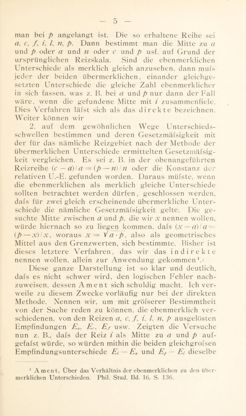 o man bei p angelangt ist. Die so erhaltene Reihe sei a, c, f. /, /, n, p. Dann bestimmt man die Mitte zu a und p oder a und n oder c und p usf. auf Grund der ursprünglichen Reizskala. Sind die eben merklichen Unterschiede als merklich gleich anzusehen, dann mufs jeder der beiden übermerklichen, einander gleichge¬ setzten Unterschiede die gleiche Zahl eben merklicher in sich fassen, was z. B. bei a und p nur dann der Fall wäre, wenn die gefundene Mitte mit i zusammenfiele. Dies Verfahren läfst sich als das direkte bezeichnen. Weiter können wir 2. auf dem gewöhnlichen Wege Unterschieds¬ schwellen bestimmen und deren Gesetzmäfsigkeit mit der für das nämliche Reizgebiet nach der Methode der übermerklichen Unterschiede ermittelten Gesetzmäfsig¬ keit vergleichen. Es sei z. B. in der obenangeführten Reizreihe (c — ä)/a = (p — n)ln oder die Konstanz der relativen U.-E. gefunden worden. Daraus müfste, wenn die ebenmerklichen als merklich gleiche Unterschiede sollten betrachtet werden dürfen, geschlossen werden, dafs für zwei gleich erscheinende übermerkliche Unter¬ schiede die nämliche Gesetzmäfsigkeit gelte. Die ge¬ suchte Mitte zwischen a und />, die wir x nennen wollen, würde hiernach so zu liegen kommen, dafs (x — a)la = (p—-x)lx, woraus x = V a • p, also als geometrisches Mittel aus den Grenzwerten, sich bestimmte. Bisher ist dieses letztere Verfahren, das wir das indirekte nennen wollen, allein zur Anwendung gekommen1.« Diese ganze Darstellung ist so klar und deutlich, dafs es nicht schwer wird, den logischen Fehler nach¬ zuweisen, dessen Am ent sich schuldig macht. Ich ver¬ weile zu diesem Zwecke vorläufig nur bei der direkten Methode. Nennen wir, um mit gröfserer Bestimmtheit von der Sache reden zu können, die ebenmerklich ver¬ schiedenen, von den Reizen a, c, /, /, /, n, p ausgelösten Empfindungen Ea, Ec, E/ usw. Zeigten die Versuche nun z. B., dafs der Reiz i als Mitte zu a und p auf- gefafst würde, so würden mithin die beiden gleichgrofsen Empfindungsunterschiede Ei —Ea und Ep — Ei dieselbe 1 Ament, Über das Verhältnis der ebenmerklichen zu den über¬ merklichen Unterschieden. Phil. Stud. Bd. 16, S. 136.