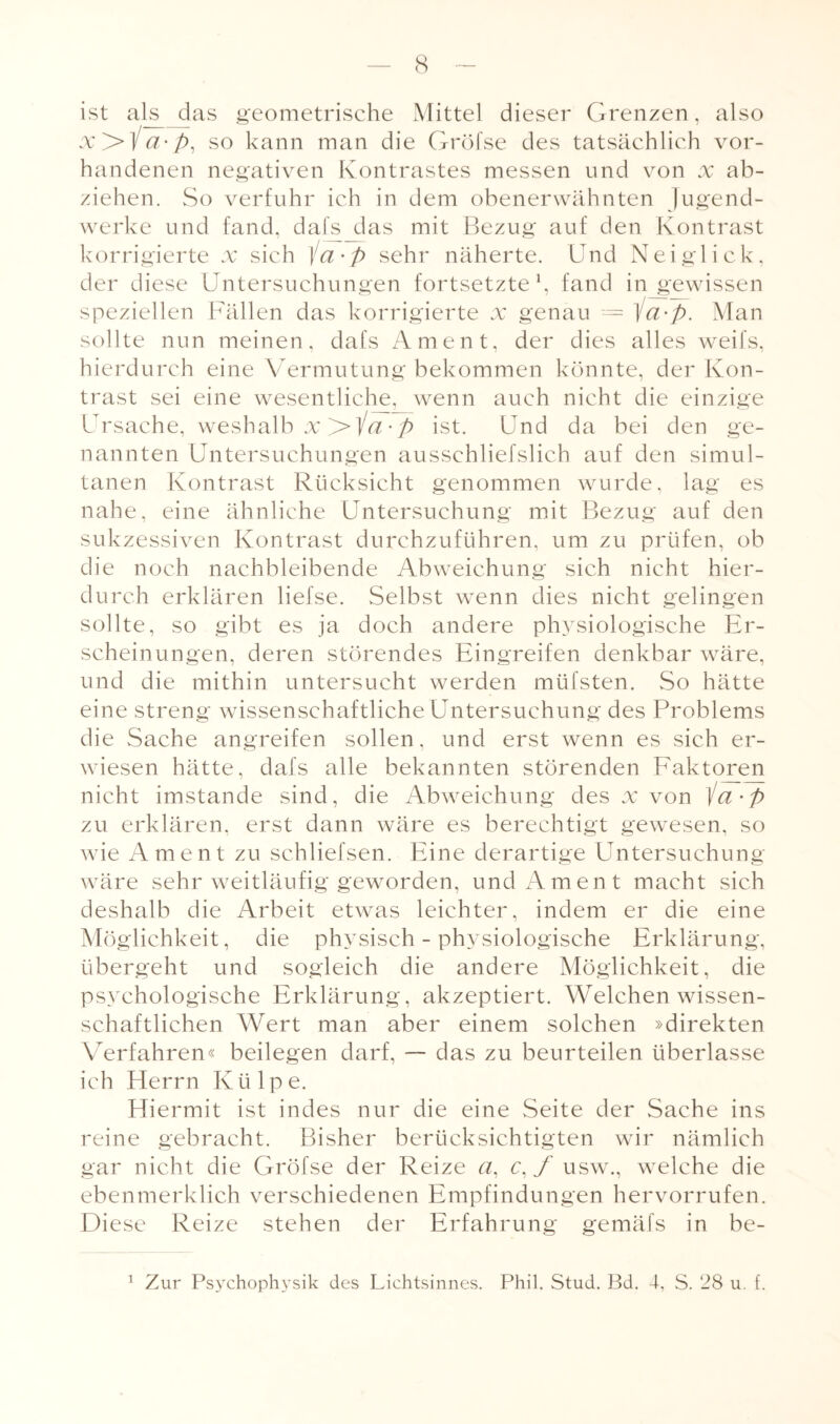 ist als__das geometrische Mittel dieser Grenzen, also x>ia-p, so kann man die Gröfse des tatsächlich vor¬ handenen negativen Kontrastes messen und von x ab- ziehen. So verfuhr ich in dem obenerwähnten Jugend¬ werke und fand, dafs das mit Bezug auf den Kontrast korrigierte x sich \ci'p sehr näherte. Und Neiglick, der diese Untersuchungen fortsetzte1, fand in gewissen speziellen Fällen das korrigierte x genau — ia-p. Man sollte nun meinen, dafs Ament, der dies alles weifs, hierdurch eine Vermutung bekommen könnte, der Kon¬ trast sei eine wesentliche, wenn auch nicht die einzige Ursache, weshalb x >ia-p ist. Und da bei den ge¬ nannten Untersuchungen ausschliefslich auf den simul¬ tanen Kontrast Rücksicht genommen wurde, lag es nahe, eine ähnliche Untersuchung mit Bezug auf den sukzessiven Kontrast durchzuführen, um zu prüfen, ob die noch nachbleibende Abweichung sich nicht hier¬ durch erklären liefse. Selbst wenn dies nicht gelingen sollte, so gibt es ja doch andere physiologische Er¬ scheinungen, deren störendes Eingreifen denkbar wäre, und die mithin untersucht werden müfsten. So hätte eine streng wissenschaftliche Untersuchung des Problems die Sache angreifen sollen, und erst wenn es sich er¬ wiesen hätte, dafs alle bekannten störenden Faktoren nicht imstande sind, die Abweichung des x von /a • p zu erklären, erst dann wäre es berechtigt gewesen, so wie Ament zu schliefsen. Eine derartige Untersuchung wäre sehr weitläufig geworden, und Ament macht sich deshalb die Arbeit etwas leichter, indem er die eine Möglichkeit, die physisch - physiologische Erklärung, übergeht und sogleich die andere Möglichkeit, die psychologische Erklärung, akzeptiert. Welchen wissen¬ schaftlichen Wert man aber einem solchen »direkten Verfahren« beilegen darf, — das zu beurteilen überlasse ich Herrn Ktilpe. Hiermit ist indes nur die eine Seite der Sache ins reine gebracht. Bisher berücksichtigten wir nämlich gar nicht die Gröfse der Reize a, c,f usw., welche die ebenmerklich verschiedenen Empfindungen hervorrufen. Diese Reize stehen der Erfahrung gemäfs in be- 1 Zur Psychophysik des Lichtsinnes. Phil. Stud. Bd. 4, S. 28 u. f.