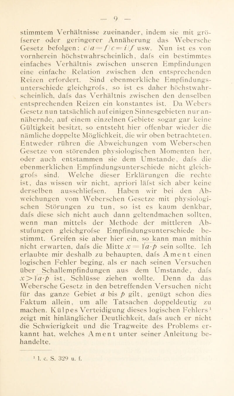 stimmten! Verhältnisse zueinander, indem sie mit grö- fserer oder geringerer Annäherung das Webersche Gesetz befolgen: da — fl c — ilf usw. Nun ist es von vornherein höchstwahrscheinlich, dafs ein bestimmtes einfaches Verhältnis zwischen unseren Empfindungen eine einfache Relation zwischen den entsprechenden Reizen erfordert. Sind ebenmerkliche Empfindungs¬ unterschiede gleichgrofs, so ist es daher höchstwahr¬ scheinlich. dafs das Verhältnis zwischen den denselben entsprechenden Reizen ein konstantes ist. Da Webers Gesetz nun tatsächlich auf einigen Sinnesgebieten nur an¬ nähernde, auf einem einzelnen Gebiete sogar gar keine Gültigkeit besitzt, so entsteht hier offenbar wieder die nämliche doppelte Möglichkeit, die wir oben betrachteten. Entweder rühren die Abweichungen vom Weberschen Gesetze von störenden physiologischen Momenten her, oder auch entstammen sie dem Umstande, dafs die ebenmerklichen Empfindungsunterschiede nicht gleich¬ grofs sind. Welche dieser Erklärungen die rechte ist, das wissen wir nicht, apriori läfst sich aber keine derselben ausschliefsen. Efaben wir bei den Ab¬ weichungen vom Weberschen Gesetze mit physiologi¬ schen Störungen zu tun, so ist es kaum denkbar, dafs diese sich nicht auch dann geltendmachen sollten, wenn man mittels der Methode der mittleren Ab¬ stufungen gleichgrofse Empfindungsunterschiede be¬ stimmt. Greifen sie aber hier ein, so kann man mithin nicht erwarten, dafs die Mitte x = ia-p sein sollte. Ich erlaubte mir deshalb zu behaupten, dafs Ament einen logischen Fehler beging, als er nach seinen Versuchen über Schallempfindungen aus dem Umstande, dafs x>ia-p ist, Schlüsse ziehen wollte. Denn da das Webersche Gesetz in den betreffenden Versuchen nicht für das ganze Gebiet a bis p gilt, genügt schon dies Faktum allein, um alle Tatsachen doppeldeutig zu machen. Külpes Verteidigung dieses logischen Fehlers1 zeigt mit hinlänglicher Deutlichkeit, dafs auch er nicht die Schwierigkeit und die Tragweite des Problems er¬ kannt hat, welches Ament unter seiner Anleitung be¬ handelte. 1 1. c. S. 329 u. f.