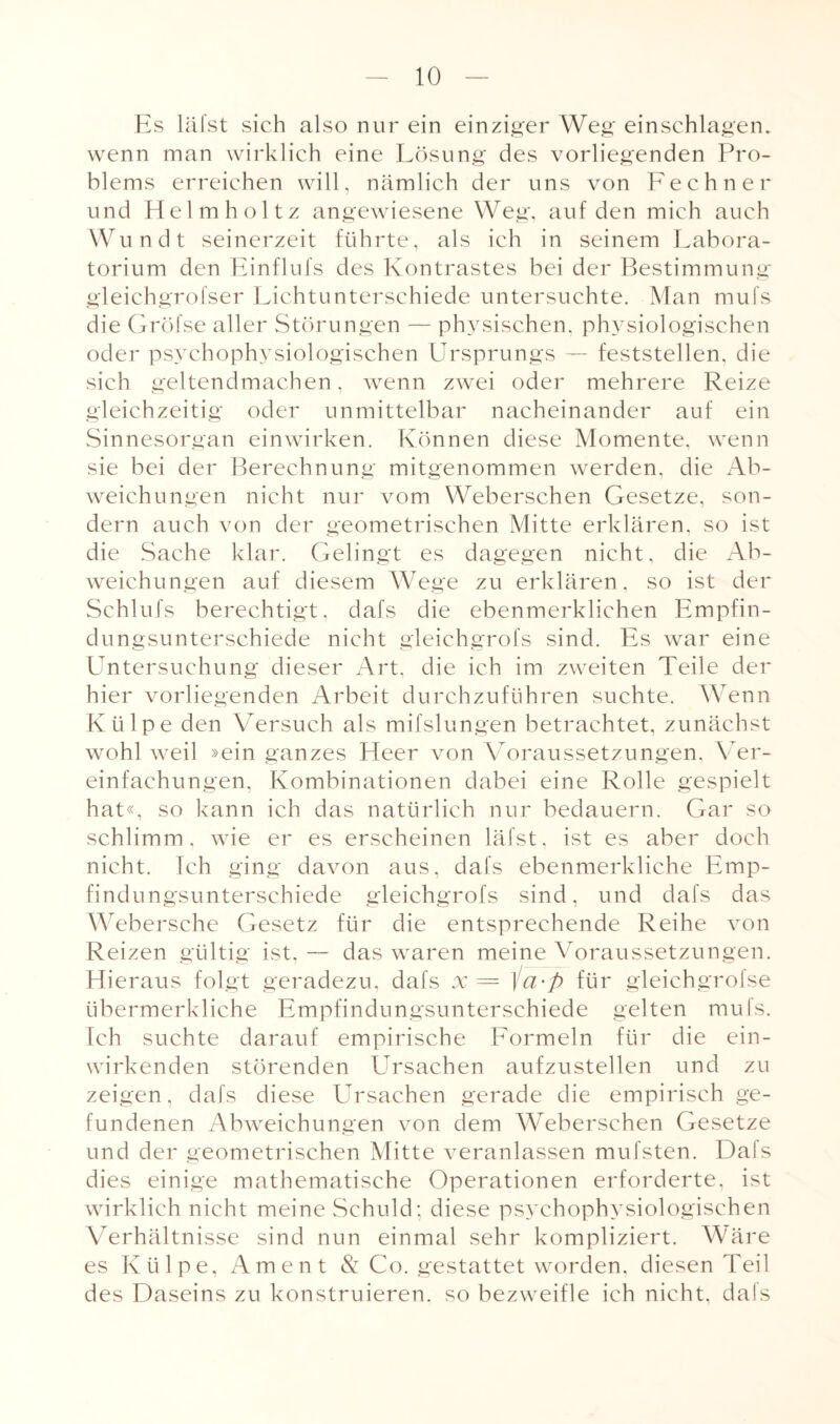 Es läfst sich also nur ein einziger Weg ein schlagen, wenn man wirklich eine Lösung des vorliegenden Pro¬ blems erreichen will, nämlich der uns von Fechner und Helmholtz angewiesene Weg, auf den mich auch Wundt seinerzeit führte, als ich in seinem Labora¬ torium den Einflufs des Kontrastes bei der Bestimmung gleichgrofser Lichtunterschiede untersuchte. Man mufs die Gröfse aller Störungen — physischen, physiologischen oder psychophysiologischen Ursprungs — feststellen, die sich geltendmachen, wenn zwei oder mehrere Reize gleichzeitig oder unmittelbar nacheinander auf ein Sinnesorgan einwirken. Können diese Momente, wenn sie bei der Berechnung mitgenommen werden, die Ab¬ weichungen nicht nur vom Weberschen Gesetze, son¬ dern auch von der geometrischen Mitte erklären, so ist die Sache klar. Gelingt es dagegen nicht, die Ab¬ weichungen auf diesem Wege zu erklären, so ist der Schlufs berechtigt, dafs die ebenmerklichen Empfin¬ dungsunterschiede nicht gleichgrofs sind. Es war eine Untersuchung dieser Art, die ich im zweiten Teile der hier vorliegenden Arbeit durchzuführen suchte. Wenn Ktilpe den Versuch als mifslungen betrachtet, zunächst wohl weil »ein ganzes Heer von Voraussetzungen, Ver¬ einfachungen, Kombinationen dabei eine Rolle gespielt hat«, so kann ich das natürlich nur bedauern. Gar so schlimm, wie er es erscheinen läfst, ist es aber doch nicht. Ich ging davon aus, dafs ebenmerkliche Emp¬ findungsunterschiede gleichgrofs sind, und dafs das Webersche Gesetz für die entsprechende Reihe von Reizen gültig ist, — das waren meine Voraussetzungen. Hieraus folgt geradezu, dafs x= ]a-p für gleichgrofse übermerkliche Empfindungsunterschiede gelten mufs. Ich suchte darauf empirische Formeln für die ein¬ wirkenden störenden Ursachen aufzustellen und zu zeigen, dafs diese Ursachen gerade die empirisch ge¬ fundenen Abweichungen von dem Weberschen Gesetze und der geometrischen Mitte veranlassen mufsten. Dals dies einige mathematische Operationen erforderte, ist wirklich nicht meine Schuld; diese psychophysiologischen Verhältnisse sind nun einmal sehr kompliziert. Wäre es Ktilpe, Ament & Co. gestattet worden, diesen Teil des Daseins zu konstruieren, so bezweifle ich nicht, dals