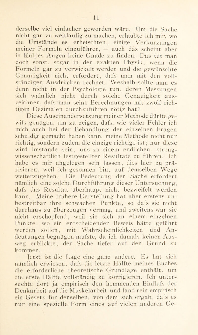 derselbe viel einfacher geworden wäre. Um die Sache nicht gar zu weitläufig zu machen, erlaubte ich mir, wo die Umstände es erheischten, einige Verkürzungen meiner Formeln einzuführen, — auch das scheint aber in Külpes Augen keine Gnade zu finden. Das tut man doch sonst, sogar in der exakten Physik, wenn die Formeln gar zu verwickelt werden und die gewünschte Genauigkeit nicht erfordert, dafs man mit den voll¬ ständigen Ausdrücken rechnet. Weshalb sollte man es denn nicht in der Psychologie tun, deren Messungen sich wahrlich nicht durch solche Genauigkeit aus¬ zeichnen, dafs man seine Berechnungen mit zwölf rich¬ tigen Dezimalen durchzuführen nötig hat? Diese Auseinandersetzung meiner Methode dürfte ge- wifs genügen, um zu zeigen, dafs, wie vieler Fehler ich mich auch bei der Behandlung der einzelnen Fragen schuldig gemacht haben kann, meine Methode nicht nur richtig, sondern zudem die einzige richtige ist; nur diese wird imstande sein, uns zu einem endlichen, streng¬ wissenschaftlich festgestellten Resultate zu führen. Ich habe es mir angelegen sein lassen, dies hier zu prä¬ zisieren, weil ich gesonnen bin, auf demselben Wege weiterzugehen. Die Bedeutung der Sache erfordert nämlich eine solche Durchführung dieser Untersuchung, dafs das Resultat überhaupt nicht bezweifelt werden kann. Meine frühere Darstellung hat aber erstens un¬ bestreitbar ihre schwachen Bunkte, so dafs sie nicht durchaus zu überzeugen vermag, und zweitens war sie nicht erschöpfend, weil sie sich an einem einzelnen Punkte, wo ein entscheidender Beweis hätte geführt werden sollen, mit Wahrscheinlichkeiten und An¬ deutungen begnügen mufste, da ich damals keinen Aus¬ weg erblickte, der Sache tiefer auf den Grund zu kommen. Jetzt ist die Lage eine ganz andere. Es hat sich nämlich erwiesen, dafs die letzte Hälfte meines Buches die erforderliche theoretische Grundlage enthält, um die erste Hälfte vollständig zu korrigieren. Ich unter¬ suchte dort ja empirisch den hemmenden Einflufs der Denkarbeit auf die Muskelarbeit und fand rein empirisch ein Gesetz für denselben, von dem sich ergab, dafs es nur eine spezielle Form eines auf vielen anderen Ge-