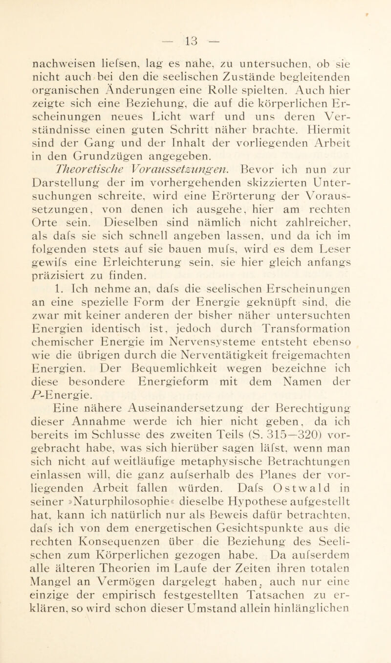 nachweisen liefsen, lag es nahe, zu untersuchen, ob sie nicht auch bei den die seelischen Zustände begleitenden organischen Änderungen eine Rolle spielten. Auch hier zeigte sich eine Beziehung, die auf die körperlichen Er¬ scheinungen neues Licht warf und uns deren Ver¬ ständnisse einen guten Schritt näher brachte. Hiermit sind der Gang und der Inhalt der vorliegenden Arbeit in den Grundzügen angegeben. Theoretische Voraussetzungen. Bevor ich nun zur Darstellung der im vorhergehenden skizzierten Unter¬ suchungen schreite, wird eine Erörterung der Voraus¬ setzungen, von denen ich ausgehe, hier am rechten Orte sein. Dieselben sind nämlich nicht zahlreicher, als dafs sie sich schnell angeben lassen, und da ich im folgenden stets auf sie bauen mufs, wird es dem Leser gewifs eine Erleichterung sein, sie hier gleich anfangs präzisiert zu finden. 1. Ich nehme an, dafs die seelischen Erscheinungen an eine spezielle Form der Energie geknüpft sind, die zwar mit keiner anderen der bisher näher untersuchten Energien identisch ist, jedoch durch Transformation chemischer Energie im Nervensysteme entsteht ebenso wie die übrigen durch die Nerventätigkeit freigemachten Energien. Der Bequemlichkeit wegen bezeichne ich diese besondere Energieform mit dem Namen der P-Energie. Eine nähere Auseinandersetzung der Berechtigung dieser Annahme werde ich hier nicht geben, da ich bereits im Schlüsse des zweiten Teils (S. 315—320) vor¬ gebracht habe, was sich hierüber sagen läfst, wenn man sich nicht auf weitläufige metaphysische Betrachtungen einlassen will, die ganz aufserhalb des Planes der vor¬ liegenden Arbeit fallen würden. Dafs Ostwald in seiner »Naturphilosophie« dieselbe Hypothese aufgestellt hat, kann ich natürlich nur als Beweis dafür betrachten, dafs ich von dem energetischen Gesichtspunkte aus die rechten Konsequenzen über die Beziehung des Seeli¬ schen zum Körperlichen gezogen habe. Da aufserdem alle älteren Theorien im Laufe der Zeiten ihren totalen Mangel an Vermögen dargelegt haben , auch nur eine einzige der empirisch festgestellten Tatsachen zu er¬ klären, so wird schon dieser Umstand allein hinlänglichen