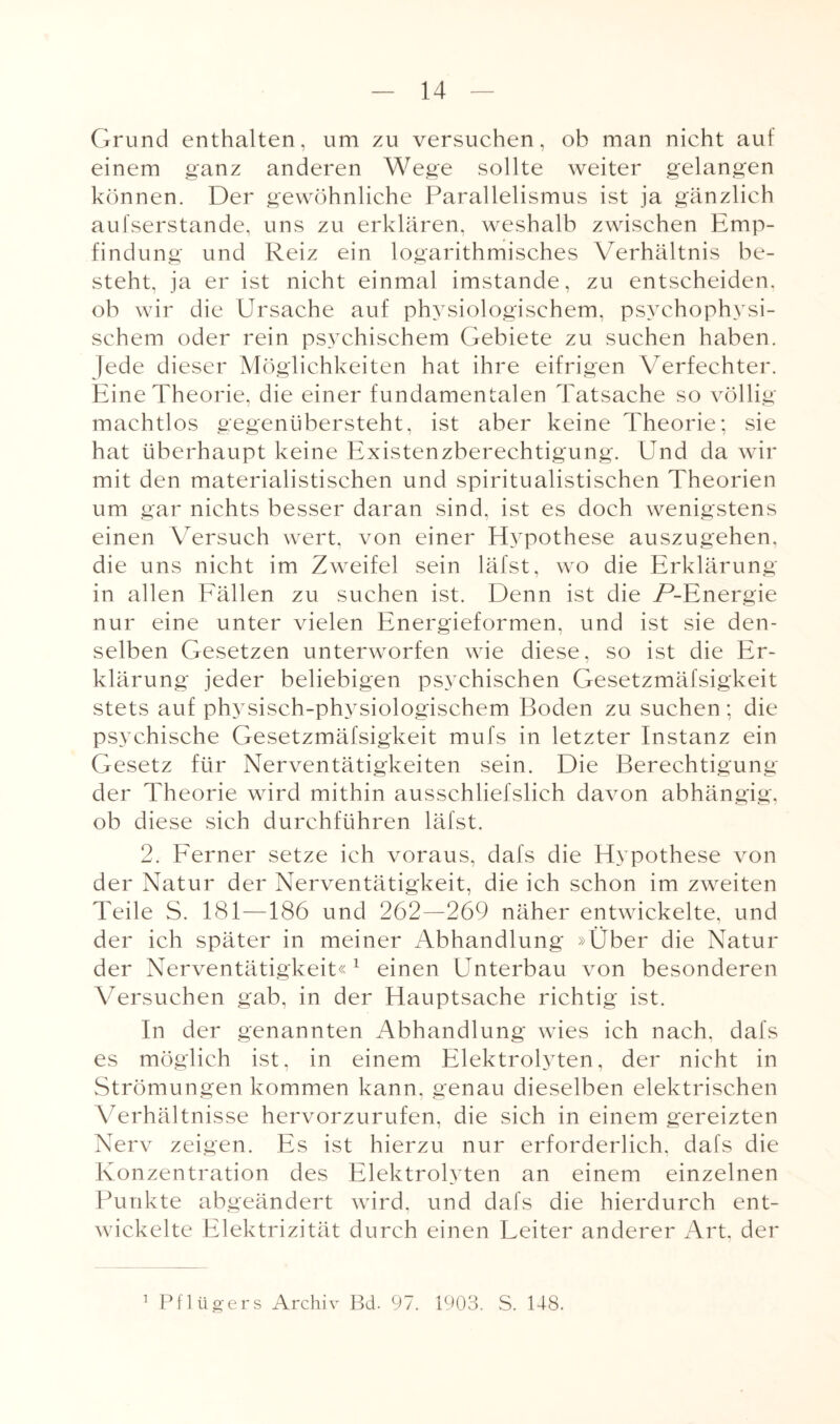 Grund enthalten, um zu versuchen, ob man nicht auf einem ganz anderen Wege sollte weiter gelangen können. Der gewöhnliche Parallelismus ist ja gänzlich aulserstande, uns zu erklären, weshalb zwischen Emp¬ findung und Reiz ein logarithmisches Verhältnis be¬ steht, ja er ist nicht einmal imstande, zu entscheiden, ob wir die Ursache auf physiologischem, psychophysi¬ schem oder rein psychischem Gebiete zu suchen haben. Jede dieser Möglichkeiten hat ihre eifrigen Verfechten. Eine Theorie, die einer fundamentalen Tatsache so völlig machtlos gegenübersteht, ist aber keine Theorie; sie hat überhaupt keine Existenzberechtigung. Und da wir mit den materialistischen und spiritualistischen Theorien um gar nichts besser daran sind, ist es doch wenigstens einen Versuch wert, von einer Hypothese auszugehen, die uns nicht im Zweifel sein läfst, wo die Erklärung in allen Eällen zu suchen ist. Denn ist die P-Energie nur eine unter vielen Energieformen, und ist sie den¬ selben Gesetzen unterworfen wie diese, so ist die Er¬ klärung jeder beliebigen psychischen Gesetzmäfsigkeit stets auf physisch-physiologischem Boden zu suchen; die psychische Gesetzmäfsigkeit mufs in letzter Instanz ein Gesetz für Nerventätigkeiten sein. Die Berechtigung der Theorie wird mithin ausschliefslich davon abhängig, ob diese sich durchführen läfst. 2. Ferner setze ich voraus, dafs die Hypothese von der Natur der Nerventätigkeit, die ich schon im zweiten Teile S. 181—186 und 262—269 näher entwickelte, und der ich später in meiner Abhandlung »Über die Natur der Nerventätigkeit«1 einen Unterbau von besonderen Versuchen gab, in der Hauptsache richtig ist. In der genannten Abhandlung wies ich nach, dafs es möglich ist, in einem Elektrolyten, der nicht in Strömungen kommen kann, genau dieselben elektrischen Verhältnisse hervorzurufen, die sich in einem gereizten Nerv zeigen. Es ist hierzu nur erforderlich, dafs die Konzentration des Elektrolyten an einem einzelnen Punkte abgeändert wird, und dafs die hierdurch ent¬ wickelte Elektrizität durch einen Leiter anderer Art. der 1 Pflügers Archiv Bd. 97. 1903. S. 148.