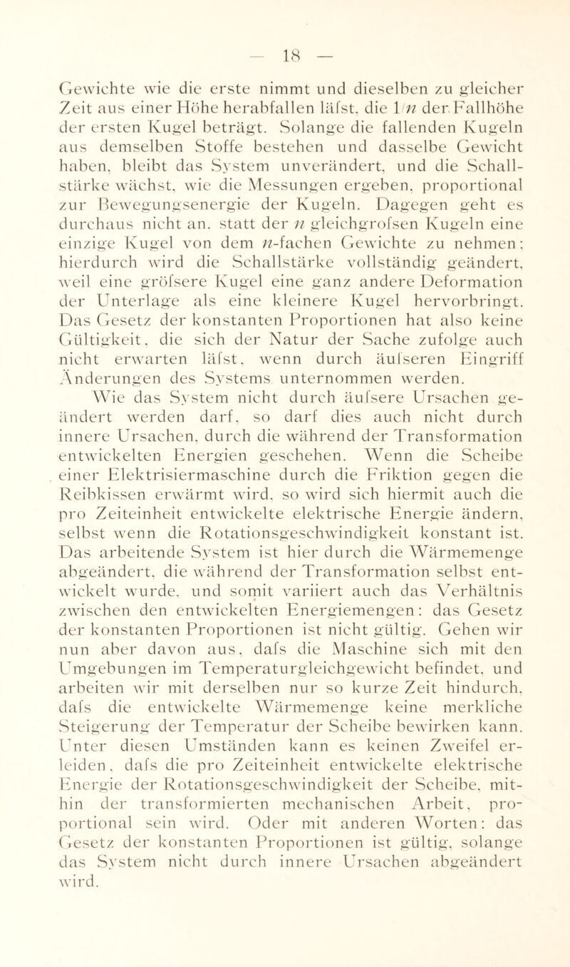 Gewichte wie die erste nimmt und dieselben zu gleicher Zeit aus einer Höhe herabfallen läfst, die 1 in der Fallhöhe der ersten Kugel beträgt. Solange die fallenden Kugeln aus demselben Stoffe bestehen und dasselbe Gewicht haben, bleibt das System unverändert, und die Schall¬ stärke wächst, wie die Messungen ergeben, proportional zur Bewegungsenergie der Kugeln. Dagegen geht es durchaus nicht an. statt der n gleichgrofsen Kugeln eine einzige Kugel von dem n-fachen Gewichte zu nehmen; hierdurch wird die Schallstärke vollständig geändert, wreil eine gröfsere Kugel eine ganz andere Deformation der Unterlage als eine kleinere Kugel hervorbringt. Das Gesetz der konstanten Proportionen hat also keine Gültigkeit, die sich der Natur der Sache zufolge auch nicht erwarten läfst, wenn durch äufseren Eingriff Änderungen des Systems unternommen werden. Wie das System nicht durch äufsere Ursachen ge¬ ändert werden darf, so darf dies auch nicht durch innere Ursachen, durch die während der Transformation entwickelten Energien geschehen. Wenn die Scheibe einer Elektrisiermaschine durch die Friktion gegen die Reibkissen erwärmt wird, so wird sich hiermit auch die pro Zeiteinheit entwickelte elektrische Energie ändern, selbst wenn die Rotationsgeschwindigkeit konstant ist. Das arbeitende System ist hier durch die Wärmemenge abgeändert, die während der Transformation selbst ent¬ wickelt wurde, und somit variiert auch das Verhältnis zwischen den entwickelten Energiemengen: das Gesetz der konstanten Proportionen ist nicht gültig. Gehen wir nun aber davon aus, dafs die Maschine sich mit den Umgebungen im Temperaturgleichgewicht befindet, und arbeiten wir mit derselben nur so kurze Zeit hindurch, dafs die entwickelte Wärmemenge keine merkliche Steigerung der Temperatur der Scheibe bewirken kann. Unter diesen Umständen kann es keinen Zweifel er¬ leiden, dafs die pro Zeiteinheit entwickelte elektrische Energie der Rotationsgeschwindigkeit der Scheibe, mit¬ hin der transformierten mechanischen Arbeit, pro¬ portional sein wird. Oder mit anderen Worten: das Gesetz der konstanten Proportionen ist gültig, solange das System nicht durch innere Ursachen abgeändert wird.