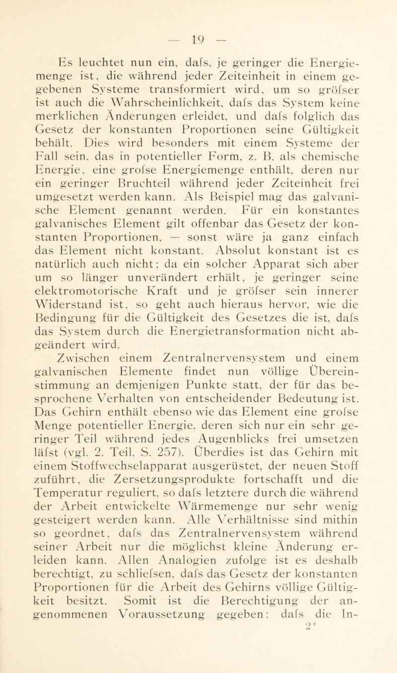 Es leuchtet nun ein, dafs, je geringer die Energie¬ menge ist, die während jeder Zeiteinheit in einem ge¬ gebenen Systeme transformiert wird, um so gröfser ist auch die Wahrscheinlichkeit, dafs das S}rstem keine merklichen Änderungen erleidet, und dafs folglich das Gesetz der konstanten Proportionen seine Gültigkeit behält. Dies wird besonders mit einem Systeme der Fall sein, das in potentieller Form, z. B. als chemische Energie, eine grofse Energiemenge enthält, deren nur ein geringer Bruchteil während jeder Zeiteinheit frei umgesetzt werden kann. Als Beispiel mag das galvani¬ sche Element genannt werden. Für ein konstantes galvanisches Element gilt offenbar das Gesetz der kon¬ stanten Proportionen, — sonst wäre ja ganz einfach das Element nicht konstant. Absolut konstant ist es natürlich auch nicht; da ein solcher Apparat sich aber um so länger unverändert erhält, je geringer seine elektromotorische Kraft und je gröfser sein innerer Widerstand ist, so geht auch hieraus hervor, wie die Bedingung für die Gültigkeit des Gesetzes die ist, dafs das System durch die Energietransformation nicht ab¬ geändert wird. Zwischen einem Zentralnervensystem und einem galvanischen Elemente findet nun völlige Überein¬ stimmung an demjenigen Punkte statt, der für das be¬ sprochene Verhalten von entscheidender Bedeutung ist. Das Gehirn enthält ebenso wie das Element eine grofse Menge potentieller Energie, deren sich nur ein sehr ge¬ ringer Teil während jedes Augenblicks frei umsetzen läfst (vgl. 2. Teil. S. 257). Überdies ist das Gehirn mit einem Stoffwechselapparat ausgerüstet, der neuen Stoff zuführt, die Zersetzungsprodukte fortschafft und die Temperatur reguliert, so dafs letztere durch die während der Arbeit entwickelte Wärmemenge nur sehr wenig gesteigert werden kann. Alle Verhältnisse sind mithin so geordnet, dafs das Zentralnervensystem während seiner Arbeit nur die möglichst kleine Änderung er¬ leiden kann. Allen Analogien zufolge ist es deshalb berechtigt, zu schliefsen, dafs das Gesetz der konstanten Proportionen für die Arbeit des Gehirns völlige Gültig¬ keit besitzt. Somit ist die Berechtigung der an¬ genommenen Voraussetzung gegeben: dafs die In-