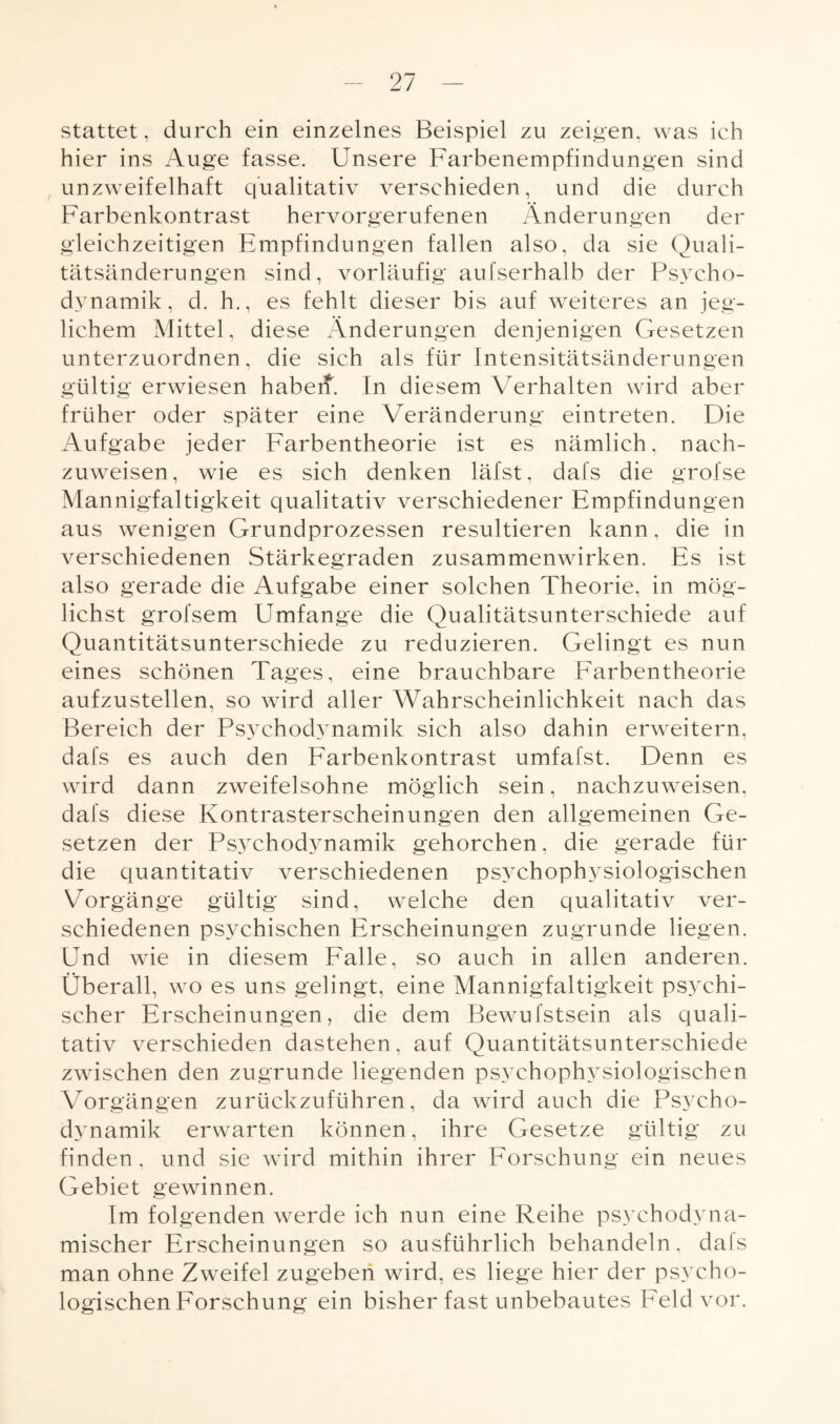 stattet, durch ein einzelnes Beispiel zu zeigen, was ich hier ins Auge fasse. Unsere Farbenempfindungen sind unzweifelhaft qualitativ verschieden, und die durch Farbenkontrast hervorgerufenen Änderungen der gleichzeitigen Empfindungen fallen also, da sie Quali¬ tätsänderungen sind, vorläufig aufserhalb der Psycho- dynamik, d. h., es fehlt dieser bis auf weiteres an jeg¬ lichem Mittel, diese Änderungen denjenigen Gesetzen unterzuordnen, die sich als für Intensitätsänderungen gültig erwiesen baberf. In diesem Verhalten wird aber früher oder später eine Veränderung eintreten. Die Aufgabe jeder Farbentheorie ist es nämlich, nach¬ zuweisen, wie es sich denken läfst, dafs die grofse Mannigfaltigkeit qualitativ verschiedener Empfindungen aus wenigen Grundprozessen resultieren kann, die in verschiedenen Stärkegraden Zusammenwirken. Es ist also gerade die Aufgabe einer solchen Theorie, in mög¬ lichst grofsem Umfange die Qualitätsunterschiede auf Quantitätsunterschiede zu reduzieren. Gelingt es nun eines schönen Tages, eine brauchbare Farbentheorie aufzustellen, so wird aller Wahrscheinlichkeit nach das Bereich der Psvchodynamik sich also dahin erweitern, dafs es auch den Farbenkontrast umfafst. Denn es wird dann zweifelsohne möglich sein, nachzuweisen, dafs diese Kontrasterscheinungen den allgemeinen Ge¬ setzen der Psychodynamik gehorchen, die gerade für die quantitativ verschiedenen psychophysiologischen Vorgänge gültig sind, welche den qualitativ ver¬ schiedenen psychischen Erscheinungen zugrunde liegen. Und wie in diesem Falle, so auch in allen anderen. Überall, wo es uns gelingt, eine Mannigfaltigkeit psychi¬ scher Erscheinungen, die dem Bewufstsein als quali¬ tativ verschieden dastehen, auf Quantitätsunterschiede zwischen den zugrunde liegenden psychophysiologischen Vorgängen zurückzuführen, da wird auch die Psycho¬ dynamik erwarten können, ihre Gesetze gültig zu finden, und sie wird mithin ihrer Forschung ein neues Gebiet gewinnen. Im folgenden werde ich nun eine Reihe psychodyna¬ mischer Erscheinungen so ausführlich behandeln, dals man ohne Zweifel zugeben wird, es liege hier der psycho¬ logischen Forschung ein bisher fast unbebautes Feld vor.