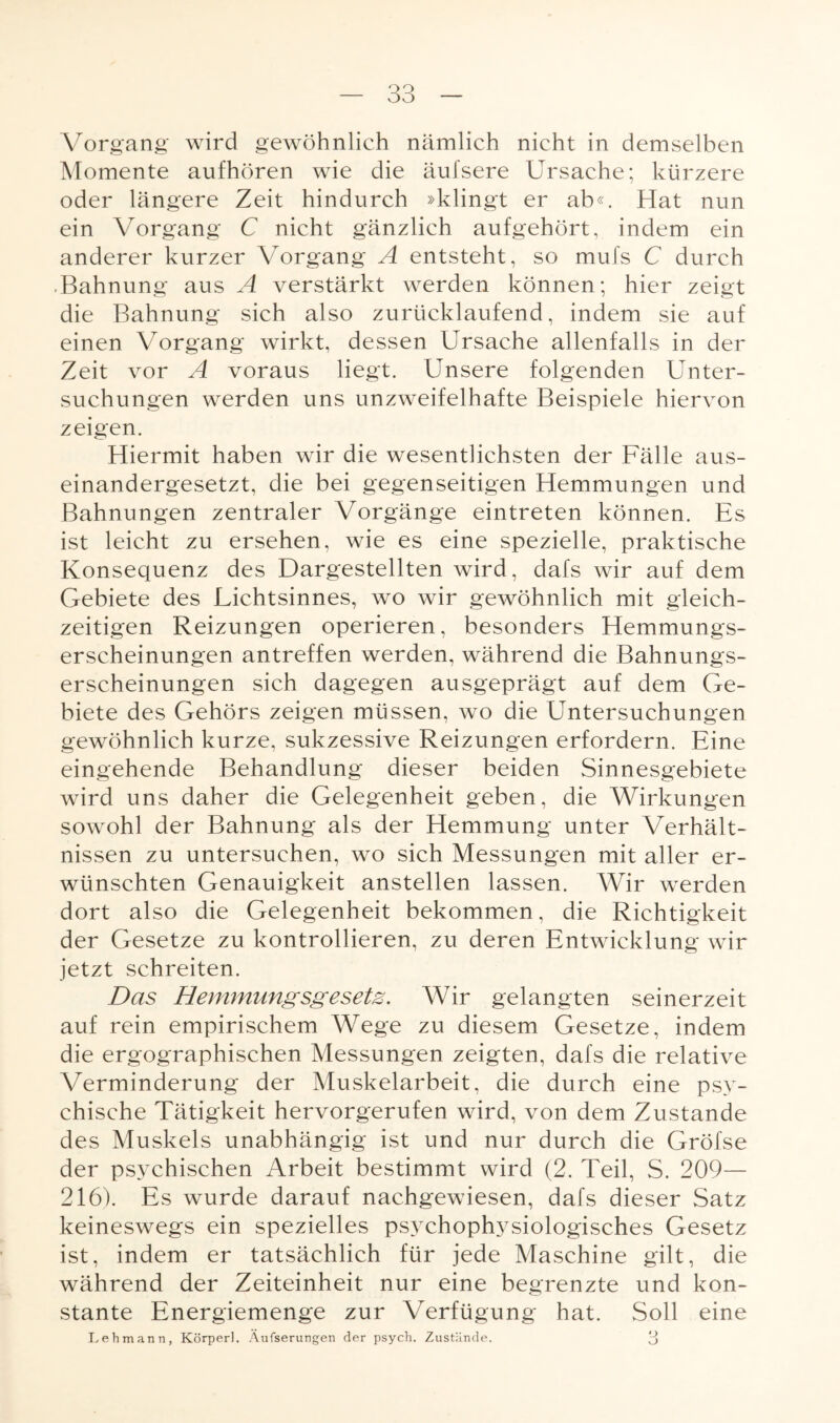 Vorgang wird gewöhnlich nämlich nicht in demselben Momente aufhören wie die äufsere Ursache; kürzere oder längere Zeit hindurch »klingt er ab«. Hat nun ein Vorgang C nicht gänzlich aufgehört, indem ein anderer kurzer Vorgang A entsteht, so mufs C durch Bahnung aus A verstärkt werden können; hier zeigt die Bahnung sich also zurücklaufend, indem sie auf einen Vorgang wirkt, dessen Ursache allenfalls in der Zeit vor A voraus liegt. Unsere folgenden Unter¬ suchungen werden uns unzweifelhafte Beispiele hiervon zeigen. Hiermit haben wir die wesentlichsten der Fälle aus¬ einandergesetzt, die bei gegenseitigen Hemmungen und Bahnungen zentraler Vorgänge eintreten können. Es ist leicht zu ersehen, wie es eine spezielle, praktische Konsequenz des Dargestellten wird, dafs wir auf dem Gebiete des Lichtsinnes, wo wir gewöhnlich mit gleich¬ zeitigen Reizungen operieren, besonders Hemmungs¬ erscheinungen antreffen werden, während die Bahnungs¬ erscheinungen sich dagegen ausgeprägt auf dem Ge¬ biete des Gehörs zeigen müssen, wo die Untersuchungen gewöhnlich kurze, sukzessive Reizungen erfordern. Eine eingehende Behandlung dieser beiden Sinnesgebiete wird uns daher die Gelegenheit geben, die Wirkungen sowohl der Bahnung als der Hemmung unter Verhält¬ nissen zu untersuchen, wo sich Messungen mit aller er¬ wünschten Genauigkeit anstellen lassen. Wir werden dort also die Gelegenheit bekommen, die Richtigkeit der Gesetze zu kontrollieren, zu deren Entwicklung wir jetzt schreiten. Das Hemmungsgesetz. Wir gelangten seinerzeit auf rein empirischem Wege zu diesem Gesetze, indem die ergographischen Messungen zeigten, dafs die relative Verminderung der Muskelarbeit, die durch eine psy¬ chische Tätigkeit hervorgerufen wird, von dem Zustande des Muskels unabhängig ist und nur durch die Gröfse der psychischen Arbeit bestimmt wird (2. Teil, S. 209— 216). Es wurde darauf nachgewiesen, dafs dieser Satz keineswegs ein spezielles psychophysiologisches Gesetz ist, indem er tatsächlich für jede Maschine gilt, die während der Zeiteinheit nur eine begrenzte und kon¬ stante Energiemenge zur Verfügung hat. Soll eine Lehmann, Körperl. Äufserungen der psych. Zustände. 3