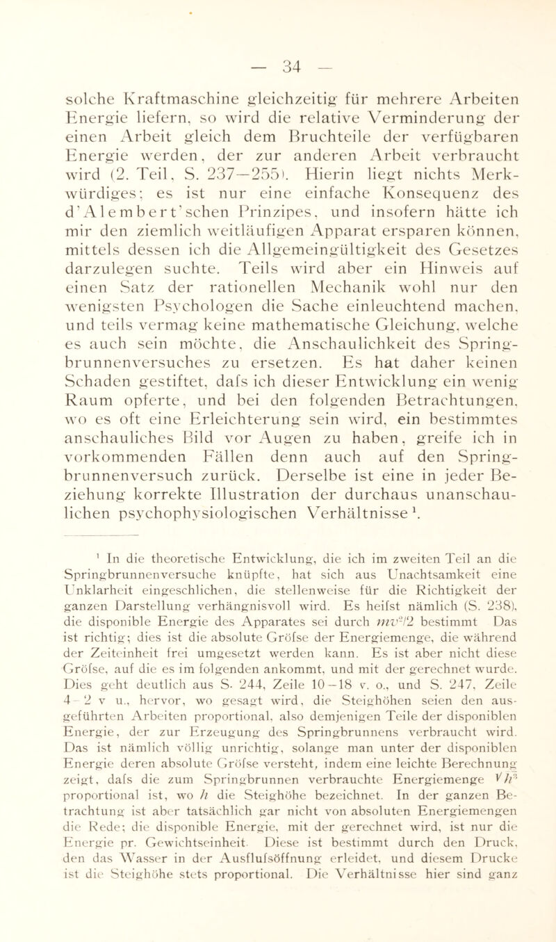 solche Kraftmaschine gleichzeitig* für mehrere Arbeiten Energie liefern, so wird die relative Verminderung der einen Arbeit gleich dem Bruchteile der verfügbaren Energie werden, der zur anderen Arbeit verbraucht wird (2. Teil, S. 237—255'. Hierin liegt nichts Merk¬ würdiges; es ist nur eine einfache Konsequenz des cT Al embert' sehen Prinzipes, und insofern hätte ich mir den ziemlich weitläufigen Apparat ersparen können, mittels dessen ich die Allgemeingültigkeit des Gesetzes darzulegen suchte. Teils wird aber ein Hinweis auf einen Satz der rationellen Mechanik wohl nur den wenigsten Psychologen die Sache einleuchtend machen, und teils vermag keine mathematische Gleichung, welche es auch sein möchte, die Anschaulichkeit des Spring¬ brunnenversuches zu ersetzen. Es hat daher keinen Schaden gestiftet, dafs ich dieser Entwicklung ein wenig Raum opferte, und bei den folgenden Betrachtungen, wo es oft eine Erleichterung sein wird, ein bestimmtes anschauliches Bild vor Augen zu haben, greife ich in vorkommenden Fällen denn auch auf den Spring¬ brunnenversuch zurück. Derselbe ist eine in jeder Be¬ ziehung korrekte Illustration der durchaus unanschau¬ lichen psychophysiologischen Verhältnisse1. 1 In die theoretische Entwicklung, die ich im zweiten Teil an die Springbrunnenversuche knüpfte, hat sich aus Unachtsamkeit eine Unklarheit eingeschlichen, die stellenweise für die Richtigkeit der ganzen Darstellung verhängnisvoll wird. Es heifst nämlich (S. 238), die disponible Energie des Apparates sei durch mv2l‘2 bestimmt Das ist richtig; dies ist die absolute Gröfse der Energiemenge, die während der Zeiteinheit frei umgesetzt werden kann. Es ist aber nicht diese Gröfse, auf die es im folgenden ankommt, und mit der gerechnet wurde. Dies geht deutlich aus S- 244, Zeile 10—18 v. o., und S. 247, Zeile 4-2 v u., hervor, wo gesagt wird, die Steighöhen seien den aus¬ geführten Arbeiten proportional, also demjenigen Teile der disponiblen Energie, der zur Erzeugung des Springbrunnens verbraucht wird. Das ist nämlich völlig unrichtig, solange man unter der disponiblen Energie deren absolute Gröfse versteht, indem eine leichte Berechnung zeigt, dafs die zum Springbrunnen verbrauchte Energiemenge b)f> proportional ist, wo // die Steighöhe bezeichnet. In der ganzen Be¬ trachtung ist aber tatsächlich gar nicht von absoluten Energiemengen die Rede; die disponible Energie, mit der gerechnet wird, ist nur die Energie pr. Gewichtseinheit Diese ist bestimmt durch den Druck, den das Wasser in der Ausflufsöffnung erleidet, und diesem Drucke ist die Steighöhe stets proportional. Die Verhältnisse hier sind ganz