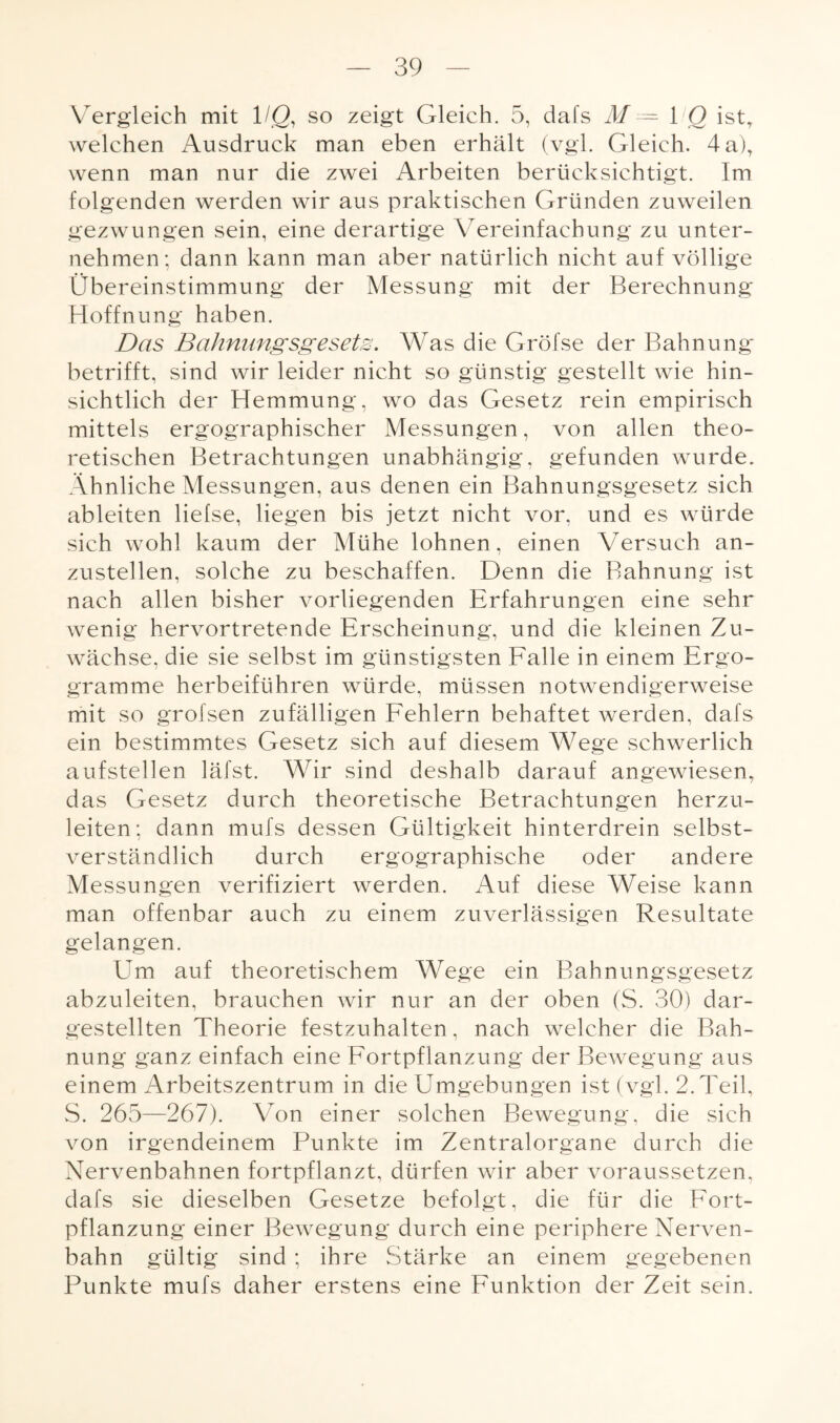 Vergleich mit 1 IQ, so zeigt Gleich. 5, dafs M — 1 Q ist, welchen Ausdruck man eben erhält (vgl. Gleich. 4 a), wenn man nur die zwei Arbeiten berücksichtigt. Im folgenden werden wir aus praktischen Gründen zuweilen gezwungen sein, eine derartige Vereinfachung zu unter¬ nehmen; dann kann man aber natürlich nicht auf völlige Übereinstimmung der Messung mit der Berechnung Hoffnung haben. Das Bahnungsgesets. Was die Gröfse der Bahnung betrifft, sind wir leider nicht so günstig gestellt wie hin¬ sichtlich der Hemmung, wo das Gesetz rein empirisch mittels ergographischer Messungen, von allen theo¬ retischen Betrachtungen unabhängig, gefunden wurde. Ähnliche Messungen, aus denen ein Bahnungsgesetz sich ableiten lielse, liegen bis jetzt nicht vor, und es würde sich wohl kaum der Mühe lohnen, einen Versuch an¬ zustellen, solche zu beschaffen. Denn die Bahnung ist nach allen bisher vorliegenden Erfahrungen eine sehr wenig hervortretende Erscheinung, und die kleinen Zu¬ wächse, die sie selbst im günstigsten Falle in einem Ergo- gramme herbeiführen würde, müssen notwendigerweise mit so grofsen zufälligen Fehlern behaftet werden, dafs ein bestimmtes Gesetz sich auf diesem Wege schwerlich aufstellen läfst. Wir sind deshalb darauf angewiesen, das Gesetz durch theoretische Betrachtungen herzu¬ leiten; dann mufs dessen Gültigkeit hinterdrein selbst¬ verständlich durch ergographische oder andere Messungen verifiziert werden. Auf diese Weise kann man offenbar auch zu einem zuverlässigen Resultate gelangen. ETm auf theoretischem Wege ein Bahnungsgesetz abzuleiten, brauchen wir nur an der oben (S. 30) dar¬ gestellten Theorie festzuhalten , nach welcher die Bah¬ nung ganz einfach eine Fortpflanzung der Bewegung aus einem Arbeitszentrum in die Umgebungen ist (vgl. 2. Teil, S. 265—267). Von einer solchen Bewegung, die sich von irgendeinem Punkte im Zentralorgane durch die Nervenbahnen fortpflanzt, dürfen wir aber voraussetzen, dafs sie dieselben Gesetze befolgt, die für die Fort¬ pflanzung einer Bewegung durch eine periphere Nerven¬ bahn gültig sind ; ihre Stärke an einem gegebenen Punkte mufs daher erstens eine Funktion der Zeit sein.