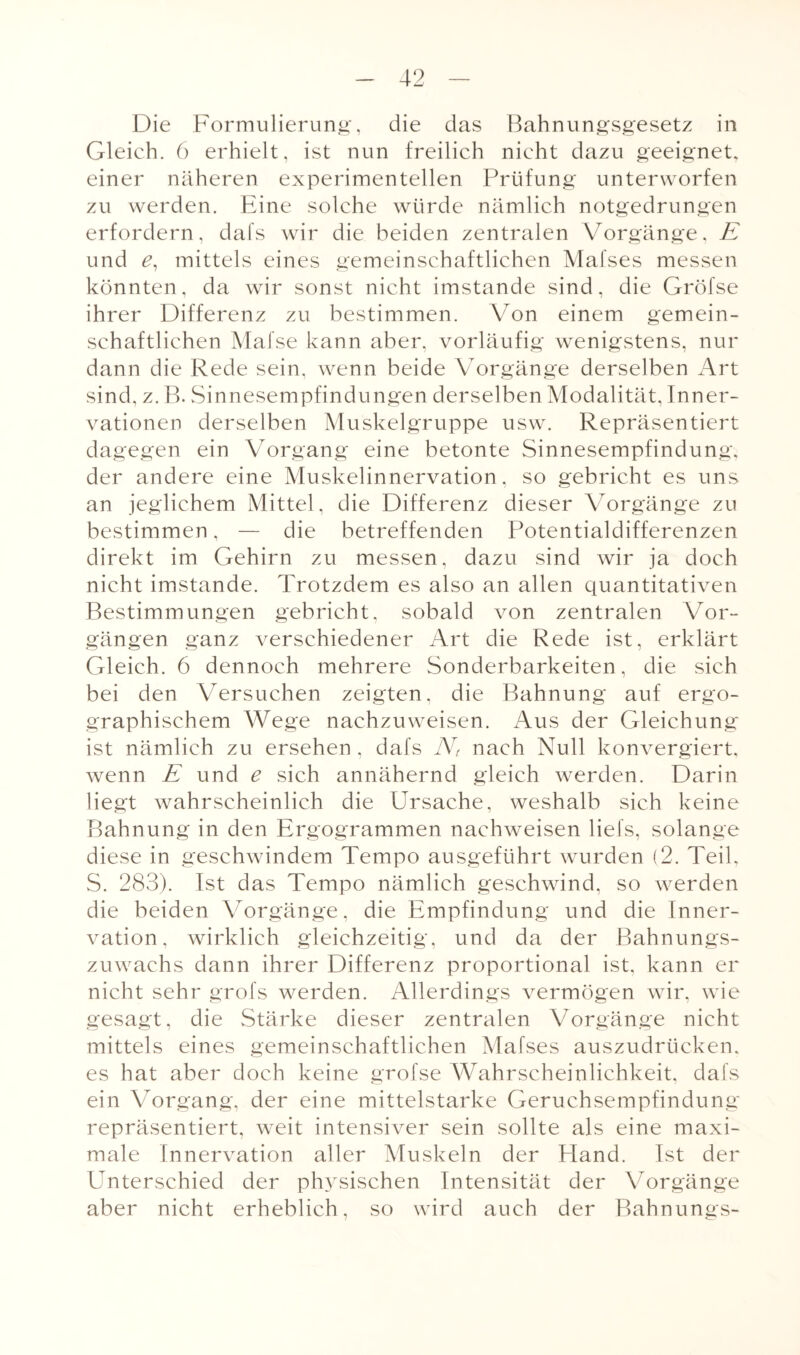 Die Formulierung, die das Bahnungsgesetz in Gleich. 6 erhielt, ist nun freilich nicht dazu geeignet, einer näheren experimentellen Prüfung unterworfen zu werden. Eine solche würde nämlich notgedrungen erfordern, dafs wir die beiden zentralen Vorgänge, E und £, mittels eines gemeinschaftlichen Mafses messen könnten, da wir sonst nicht imstande sind, die Gröfse ihrer Differenz zu bestimmen. Von einem gemein¬ schaftlichen Mafse kann aber, vorläufig wenigstens, nur dann die Rede sein, wenn beide Vorgänge derselben Art sind, z. B. Sinnesempfindungen derselben Modalität, Inner¬ vationen derselben Muskelgruppe usw. Repräsentiert dagegen ein Vorgang eine betonte Sinnesempfindung, der andere eine Muskelinnervation, so gebricht es uns an jeglichem Mittel, die Differenz dieser Vorgänge zu bestimmen, — die betreffenden Potentialdifferenzen direkt im Gehirn zu messen, dazu sind wir ja doch nicht imstande. Trotzdem es also an allen quantitativen Bestimmungen gebricht, sobald von zentralen Vor¬ gängen ganz verschiedener Art die Rede ist, erklärt Gleich. 6 dennoch mehrere Sonderbarkeiten, die sich bei den Versuchen zeigten, die Bahnung auf ergo- graphischem Wege nachzuweisen. Aus der Gleichung ist nämlich zu ersehen , dafs N, nach Null konvergiert, wenn E und e sich annähernd gleich werden. Darin liegt wahrscheinlich die Ursache, weshalb sich keine Bahnung in den Ergogrammen naehweisen liefs, solange diese in geschwindem Tempo ausgeführt wurden (2. Teil, S. 283). Ist das Tempo nämlich geschwind, so werden die beiden Vorgänge, die Empfindung und die Inner¬ vation, wirklich gleichzeitig, und da der Bahnungs¬ zuwachs dann ihrer Differenz proportional ist, kann er nicht sehr grofs werden. Allerdings vermögen wir, wie gesagt, die Stärke dieser zentralen Vorgänge nicht mittels eines gemeinschaftlichen Mafses auszudrücken, es hat aber doch keine grofse Wahrscheinlichkeit, dafs ein Vorgang, der eine mittelstarke Geruchsempfindung repräsentiert, weit intensiver sein sollte als eine maxi¬ male Innervation aller Muskeln der Hand. Ist der Unterschied der physischen Intensität der Vorgänge aber nicht erheblich, so wird auch der Bahnungs-