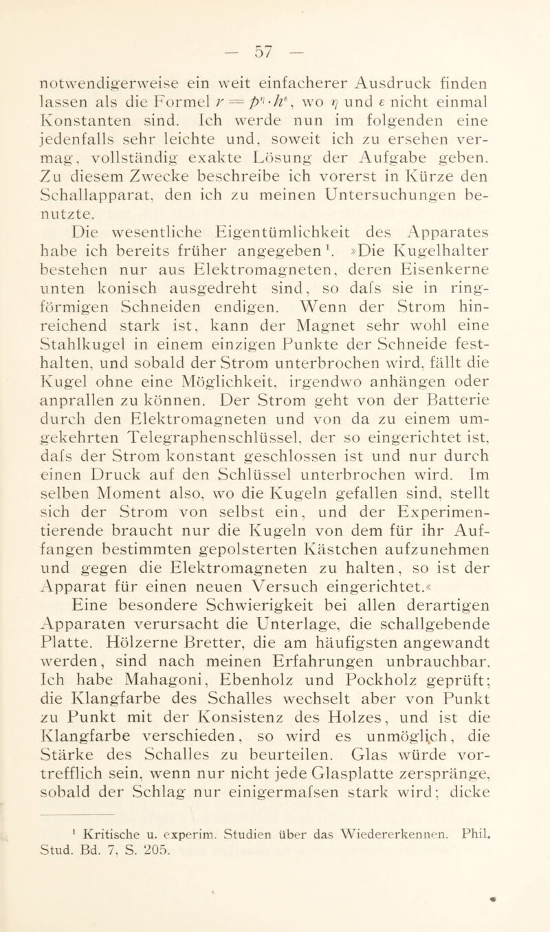 notwendigerweise ein weit einfacherer Ausdruck finden lassen als die Formel r = p']-h% wo rj und e nicht einmal Konstanten sind. Ich werde nun im folgenden eine jedenfalls sehr leichte und, soweit ich zu ersehen ver¬ mag, vollständig exakte Lösung der Aufgabe geben. Zu diesem Zwecke beschreibe ich vorerst in Kürze den Schallapparat, den ich zu meinen Untersuchungen be¬ nutzte. Die wesentliche Eigentümlichkeit des Apparates habe ich bereits früher angegeben1. »Die Kugelhalter bestehen nur aus Elektromagneten, deren Eisenkerne unten konisch ausgedreht sind, so dafs sie in ring¬ förmigen Schneiden endigen. Wenn der Strom hin¬ reichend stark ist, kann der Magnet sehr wohl eine Stahlkugel in einem einzigen Punkte der Schneide fest- halten, und sobald der Strom unterbrochen wird, fällt die Kugel ohne eine Möglichkeit, irgendwo anhängen oder anprallen zu können. Der Strom geht von der Batterie durch den Elektromagneten und von da zu einem um¬ gekehrten Telegraphenschlüssel, der so eingerichtet ist, dafs der Strom konstant geschlossen ist und nur durch einen Druck auf den Schlüssel unterbrochen wird. Im selben Moment also, wo die Kugeln gefallen sind, stellt sich der Strom von selbst ein, und der Experimen¬ tierende braucht nur die Kugeln von dem für ihr Auf¬ fangen bestimmten gepolsterten Kästchen aufzunehmen und gegen die Elektromagneten zu halten, so ist der Apparat für einen neuen Versuch eingerichtet.« Eine besondere Schwierigkeit bei allen derartigen Apparaten verursacht die Unterlage, die schallgebende Platte. Hölzerne Bretter, die am häufigsten angewandt werden, sind nach meinen Erfahrungen unbrauchbar. Ich habe Mahagoni, Ebenholz und Pockholz geprüft; die Klangfarbe des Schalles wechselt aber von Punkt zu Punkt mit der Konsistenz des Holzes, und ist die Klangfarbe verschieden, so wird es unmöglich, die Stärke des Schalles zu beurteilen. Glas würde vor¬ trefflich sein, wenn nur nicht jede Glasplatte zerspränge, sobald der Schlag nur einigermafsen stark wird; dicke 1 Kritische u. experim. Studien über das Wiedererkennen. Phil. Stud. Bd. 7, S. 205.