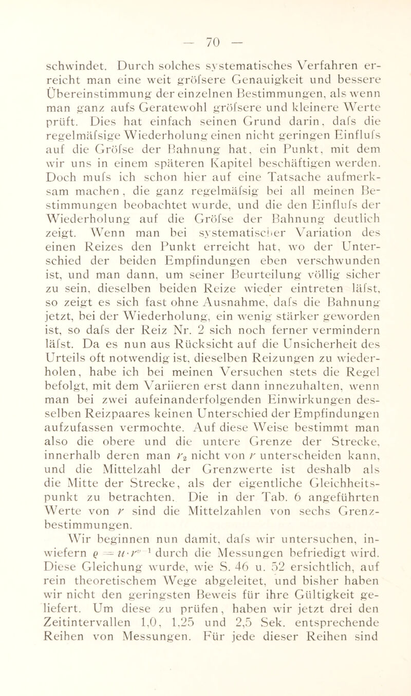 schwindet. Durch solches systematisches Verfahren er¬ reicht man eine weit gröfsere Genauigkeit und bessere Übereinstimmung der einzelnen Bestimmungen, als wenn man ganz aufs Geratewohl gröfsere und kleinere Werte prüft. Dies hat einfach seinen Grund darin, dafs die regelmäfsige Wiederholung einen nicht geringen EinfluJs auf die Gröfse der Bahnung hat, ein Punkt, mit dem wir uns in einem späteren Kapitel beschäftigen werden. Doch mufs ich schon hier auf eine Tatsache aufmerk¬ sam machen , die ganz regelmäfsig bei all meinen Be¬ stimmungen beobachtet wurde, und die den Einflufs der Wiederholung auf die Gröfse der Bahnung deutlich zeigt. Wenn man bei systematischer Variation des einen Reizes den Punkt erreicht hat, wo der Unter¬ schied der beiden Empfindungen eben verschwunden ist, und man dann, um seiner Beurteilung völlig sicher zu sein, dieselben beiden Reize wieder eintreten läfst, so zeigt es sich fast ohne Ausnahme, dafs die Bahnung jetzt, bei der Wiederholung, ein wenig stärker geworden ist, so dafs der Reiz Nr. 2 sich noch ferner vermindern läfst. Da es nun aus Rücksicht auf die Unsicherheit des Urteils oft notwendig ist, dieselben Reizungen zu wieder¬ holen, habe ich bei meinen Versuchen stets die Regel befolgt, mit dem Variieren erst dann innezuhalten, wenn man bei zwei aufeinanderfolgenden Einwirkungen des¬ selben Reizpaares keinen Unterschied der Empfindungen aufzufassen vermochte. Auf diese Weise bestimmt man also die obere und die untere Grenze der Strecke, innerhalb deren man r2 nicht von r unterscheiden kann, und die Mittelzahl der Grenzwerte ist deshalb als die Mitte der Strecke, als der eigentliche Gleichheits¬ punkt zu betrachten. Die in der Tab. 6 angeführten Werte von r sind die Mittelzahlen von sechs Grenz¬ bestimmungen. Wir beginnen nun damit, dafs wir untersuchen, in¬ wiefern q = ii'Vv 1 durch die Messungen befriedigt wird. Diese Gleichung wurde, wie S. 46 u. 52 ersichtlich, auf rein theoretischem Wege abgeleitet, und bisher haben wir nicht den geringsten Beweis für ihre Gültigkeit ge¬ liefert. Um diese zu prüfen, haben wir jetzt drei den Zeitintervallen 1,0, 1,25 und 2,5 Sek. entsprechende Reihen von Messungen. Für jede dieser Reihen sind