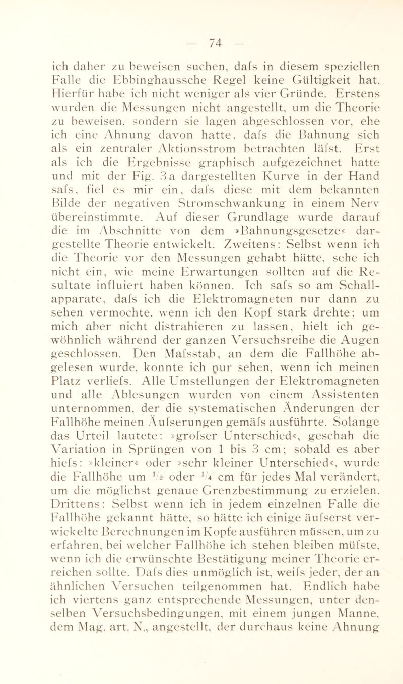 ich daher zu beweisen suchen, dafs in diesem speziellen Falle die Ebbinghaussehe Regel keine Gültigkeit hat. Hierfür habe ich nicht weniger als vier Gründe. Erstens wurden die Messungen nicht angestellt, um die Theorie zu beweisen, sondern sie lagen abgeschlossen vor, ehe ich eine Ahnung davon hatte, dafs die Bahnung sich als ein zentraler Aktionsstrom betrachten läfst. Erst als ich die Ergebnisse graphisch aufgezeichnet hatte und mit der Fig. 3 a dargestellten Kurve in der Hand safs, fiel es mir ein, dafs diese mit dem bekannten Bilde der negativen Stromschwankung in einem Nerv übereinstimmte. Auf dieser Grundlage wurde darauf die im Abschnitte von dem »Bahnungsgesetze« dar¬ gestellte Theorie entwickelt. Zweitens: Selbst wenn ich die Theorie vor den Messungen gehabt hätte, sehe ich nicht ein, wie meine Erwartungen sollten auf die Re¬ sultate influiert haben können. Ich safs so am Schall¬ apparate, dafs ich die Elektromagneten nur dann zu sehen vermochte, wenn ich den Kopf stark drehte; um mich aber nicht distrahieren zu lassen, hielt ich ge¬ wöhnlich während der ganzen Versuchsreihe die Augen geschlossen. Den Mafsstab, an dem die Fallhöhe ab¬ gelesen wurde, konnte ich pur sehen, wenn ich meinen Platz verliefs. Alle Umstellungen der Elektromagneten und alle Ablesungen wurden von einem Assistenten unternommen, der die systematischen Änderungen der Fallhöhe meinen Äufserungen gemäfs ausführte. Solange das Urteil lautete: »grofser Unterschied«, geschah die Variation in Sprüngen von 1 bis 3 cm; sobald es aber hiefs: »kleiner« oder »sehr kleiner Unterschied«, wurde die Fallhöhe um V2 oder G cm für jedes Mal verändert, um die möglichst genaue Grenzbestimmung zu erzielen. Drittens: Selbst wenn ich in jedem einzelnen Falle die Fallhöhe gekannt hätte, so hätte ich einige äufserst ver¬ wickelte Berechnungen im Kopfe ausführen müssen, um zu erfahren, bei welcher Fallhöhe ich stehen bleiben mtifste, wenn ich die erwünschte Bestätigung meiner Theorie er¬ reichen sollte. Dafs dies unmöglich ist, weifs jeder, der an ähnlichen Versuchen teilgenommen hat. Endlich habe ich viertens ganz entsprechende Messungen, unter den¬ selben Versuchsbedingungen, mit einem jungen Manne, dem Mag. art. N., angestellt, der durchaus keine Ahnung