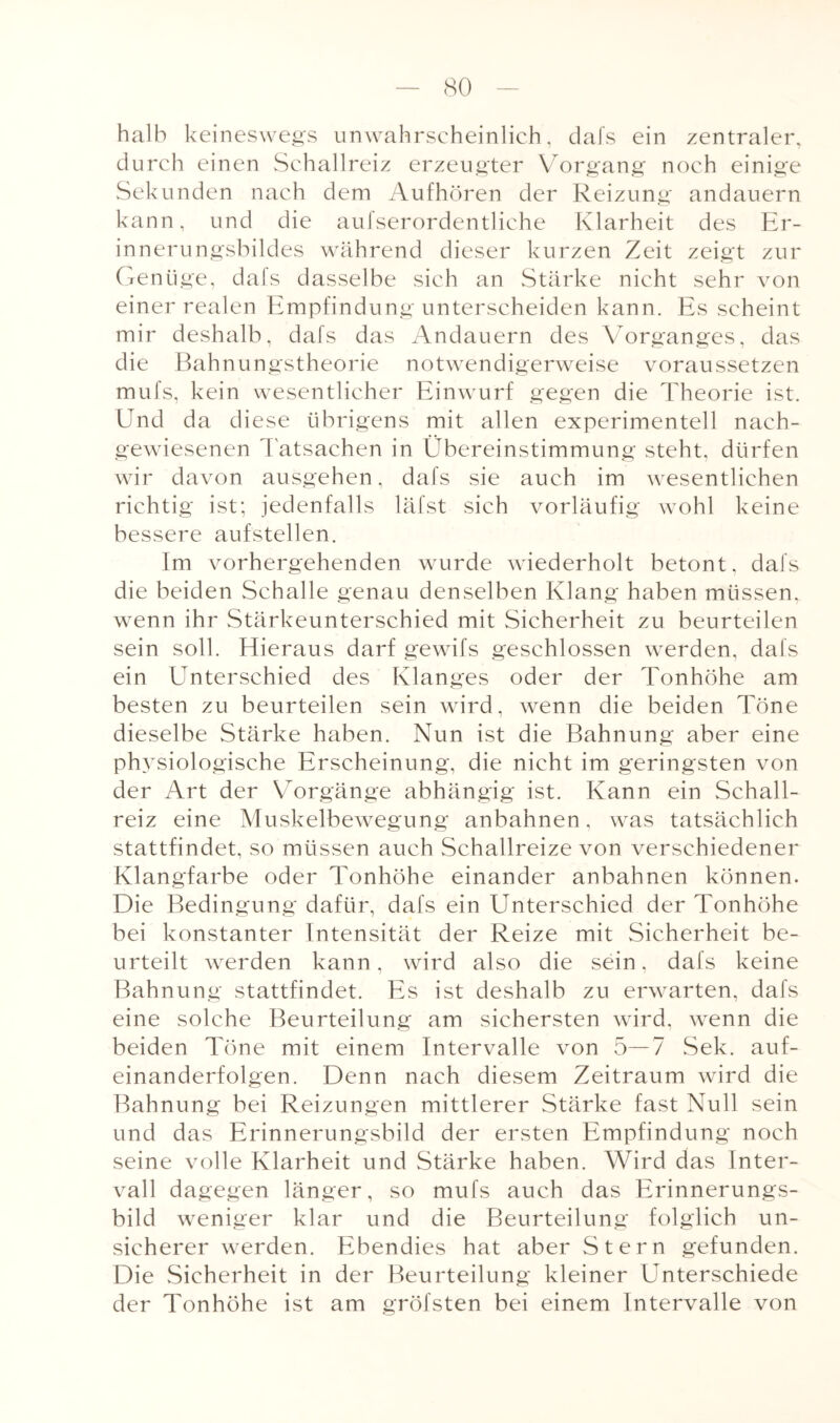 halb keineswegs unwahrscheinlich, dafs ein zentraler, durch einen Schallreiz erzeugter Vorgang noch einige Sekunden nach dem Aufhören der Reizung andauern kann, und die aufserordentliche Klarheit des Er¬ innerungsbildes während dieser kurzen Zeit zeigt zur Genüge, dafs dasselbe sich an Stärke nicht sehr von einer realen Empfindung unterscheiden kann. Es scheint mir deshalb, dafs das Andauern des Vorganges, das die Bahnungstheorie notwendigerweise voraussetzen mufs, kein wesentlicher Einwurf gegen die Theorie ist. Und da diese übrigens mit allen experimentell nach¬ gewiesenen Tatsachen in Übereinstimmung steht, dürfen wir davon ausgehen, dafs sie auch im wesentlichen richtig ist; jedenfalls läfst sich vorläufig wohl keine bessere aufstellen. Im vorhergehenden wurde wiederholt betont, dafs die beiden Schalle genau denselben Klang haben müssen, wenn ihr Stärkeunterschied mit Sicherheit zu beurteilen sein soll. Hieraus darf gewifs geschlossen werden, dafs ein Unterschied des Klanges oder der Tonhöhe am besten zu beurteilen sein wird, wenn die beiden Töne dieselbe Stärke haben. Nun ist die Bahnung aber eine physiologische Erscheinung, die nicht im geringsten von der Art der Vorgänge abhängig ist. Kann ein Schall¬ reiz eine Muskelbewegung anbahnen, was tatsächlich stattfindet, so müssen auch Schallreize von verschiedener Klangfarbe oder Tonhöhe einander anbahnen können. Die Bedingung dafür, dafs ein Unterschied der Tonhöhe bei konstanter Intensität der Reize mit Sicherheit be¬ urteilt werden kann, wird also die sein, dafs keine Bahnung stattfindet. Es ist deshalb zu erwarten, dafs eine solche Beurteilung am sichersten wird, wenn die beiden Töne mit einem Intervalle von 5—7 Sek. auf- einanderfolgen. Denn nach diesem Zeitraum wird die Bahnung bei Reizungen mittlerer Stärke fast Null sein und das Erinnerungsbild der ersten Empfindung noch seine volle Klarheit und Stärke haben. Wird das Inter¬ vall dagegen länger, so mufs auch das Erinnerungs¬ bild weniger klar und die Beurteilung folglich un¬ sicherer werden. Ebendies hat aber Stern gefunden. Die Sicherheit in der Beurteilung kleiner Unterschiede der Tonhöhe ist am gröfsten bei einem Intervalle von