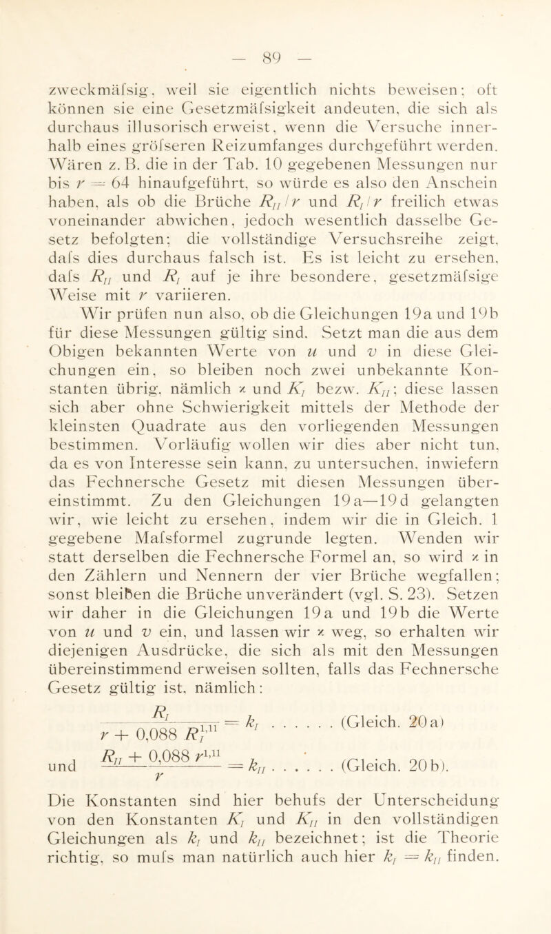 zweckmäfsig, weil sie eigentlich nichts beweisen; oft können sie eine Gesetzmäfsigkeit andeuten, die sich als durchaus illusorisch erweist, wenn die Versuche inner¬ halb eines grölseren Reizumfanges durchgeführt werden. Wären z. B. die in der Tab. 10 gegebenen Messungen nur bis r — 64 hinaufgeführt, so würde es also den Anschein haben, als ob die Brüche Rnlr und Rt!r freilich etwas voneinander abwichen, jedoch wesentlich dasselbe Ge¬ setz befolgten; die vollständige Versuchsreihe zeigt, dafs dies durchaus falsch ist. Es ist leicht zu ersehen, dafs Rn und Rj auf je ihre besondere, gesetzmäfsige Weise mit r variieren. Wir prüfen nun also, ob die Gleichungen 19a und 19b für diese Messungen gültig sind. Setzt man die aus dem Obigen bekannten Werte von u und v in diese Glei¬ chungen ein, so bleiben noch zwei unbekannte Kon¬ stanten übrig, nämlich x und Ä bezw. Kn \ diese lassen sich aber ohne Schwierigkeit mittels der Methode der kleinsten Quadrate aus den vorliegenden Messungen bestimmen. Vorläufig wollen wir dies aber nicht tun, da es von Interesse sein kann, zu untersuchen, inwiefern das Fechnersche Gesetz mit diesen Messungen über¬ einstimmt. Zu den Gleichungen 19 a—19 d gelangten wir, wie leicht zu ersehen, indem wir die in Gleich. 1 gegebene Mafsformel zugrunde legten. Wenden wir statt derselben die Fechnersche Formel an, so wird x in den Zählern und Nennern der vier Brüche wegfallen; sonst bleiben die Brüche unverändert (vgl. S. 23). Setzen wir daher in die Gleichungen 19 a und 19 b die Werte von M und v ein, und lassen wir x weg, so erhalten wir diejenigen Ausdrücke, die sich als mit den Messungen übereinstimmend erweisen sollten, falls das Fechnersche Gesetz gültig ist, nämlich: Rr und r + 0,088 R)'n R„ + 0,088 r1-11 r = kf.(Gleich. 20 a) k ii . . . (Gleich. 20 b). Die Konstanten sind hier behufs der Unterscheidung von den Konstanten K, und Kn in den vollständigen Gleichungen als k} und ku bezeichnet; ist die Theorie richtig, so mufs man natürlich auch hier k, = kn finden.