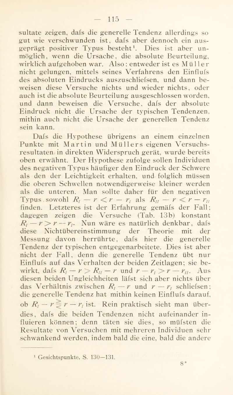 sultate zeigen, dafs die generelle Tendenz allerdings so gut wie verschwunden ist, dafs aber dennoch ein aus¬ geprägt positiver Typus besteht1. Dies ist aber un¬ möglich, wenn die Ursache, die absolute Beurteilung, wirklich aufgehoben war. Also: entweder ist es Müller nicht gelungen, mittels seines Verfahrens den Einflufs des absoluten Eindrucks auszuschliefsen, und dann be¬ weisen diese Versuche nichts und wieder nichts, oder auch ist die absolute Beurteilung ausgeschlossen worden, und dann beweisen die Versuche, dafs der absolute Eindruck nicht die Ursache der typischen Tendenzen, mithin auch nicht die Ursache der generellen Tendenz sein kann. Dafs die Hypothese übrigens an einem einzelnen Punkte mit Martin und Müllers eigenen Versuchs- resultaten in direkten Widerspruch gerät, wurde bereits oben erwähnt. Der Hypothese zufolge sollen Individuen des negativen Typus häufiger den Eindruck der Schwere als den der Leichtigkeit erhalten, und folglich müssen die oberen Schwellen notwendigerweise kleiner werden als die unteren. Man sollte daher für den negativen Typus. sowohl Rf — r < r — rL als Rir — r < r — rn finden. Letzteres ist der Erfahrung gemäfs der Fall; dagegen zeigen die Versuche (Tab. 13b) konstant Rt — r>r — Tj. Nun wäre es natürlich denkbar, dafs diese Nichtübereinstimmung der Theorie mit der Messung davon herrührte, dafs hier die generelle Tendenz der typischen entgegenarbeitete. Dies ist aber nicht der Fall, denn die generelle Tendenz übt nur Einflufs auf das Verhalten der beiden Zeitlagen; sie be¬ wirkt, dafs Rj — r > Rn — r und r — rI > r — r/;. Aus diesen beiden Ungleichheiten läfst sich aber nichts über das Verhältnis zwischen R, — r und r—rt schliefsen ; die generelle Tendenz hat mithin keinen Einflufs darauf. ob Rr — r — rL ist. Rein praktisch sieht man über¬ dies, dafs die beiden Tendenzen nicht aufeinander in- fluieren können; denn täten sie dies, so müfsten die Resultate von Versuchen mit mehreren Individuen sehr schwankend werden, indem bald die eine, bald die andere 1 Gesichtspunkte, S. 130—131. 8*