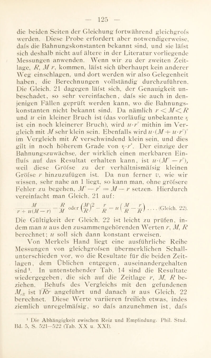 die beiden Seiten der Gleichung fortwährend gleichgrofs werden. Diese Probe erfordert aber notwendigerweise, dafs die Bahnungskonstanten bekannt sind, und sie läfst sich deshalb nicht auf ältere in der Literatur vorliegende Messungen anwenden. Wenn wir zu der zweiten Zeit¬ lage, R, M r, kommen, läfst sich überhaupt kein anderer W eg einschlagen, und dort werden wir also Gelegenheit haben, die Berechnungen vollständig durchzuführen. Die Gleich. 21 dagegen läfst sich, der Genauigkeit un¬ beschadet, so sehr vereinfachen, dafs sie auch in den¬ jenigen Fällen geprüft werden kann, wo die Bahnungs¬ konstanten nicht bekannt sind. Da nämlich r <C M<CR und u ein kleiner Bruch ist (das vorläufig unbekannte rj ist ein noch kleinerer Bruch), wird ti'V mithin im Ver¬ gleich mit M sehr klein sein. Ebenfalls wird (7!/ + u-r' Y im Vergleich mit R verschwindend klein sein, und dies gilt in noch höherem Grade von ry-F. Der einzige der Bahnungszuwächse, der wirklich einen merkbaren Ein- flufs auf das Resultat erhalten kann, ist n-(M—r), weil diese Gröfse zu der verhältnismäfsig kleinen Gröfse r hinzuzufügen ist. Da nun ferner v, wie wir wissen, sehr nahe an 1 liegt, so kann man, ohne gröfsere Fehler zu begehen, M1 — r = M— r setzen. Hierdurch vereinfacht man Gleich. 21 auf: M v + u(M — r) ’r=u ! §-r) .... (Gleich. 22). Die Gültigkeit der Gleich. 22 ist leicht zu prüfen, in¬ dem man n aus den zusammengehörenden Werten r, M, R berechnet; u soll sich dann konstant erweisen. Von Merkels Hand liegt eine ausführliche Reihe Messungen von gleichgrofsen übermerklichen Schall¬ unterschieden vor, wo die Resultate für die beiden Zeit¬ lagen, dem Üblichen entgegen, auseinandergehalten sind1. In untenstehender Tab. 14 sind die Resultate wiedergegeben, die sich auf die Zeitlage r, 71/, R be¬ ziehen. Behufs des Vergleichs mit den gefundenen MrR ist ]Rr angeführt und danach n aus Gleich. 22 berechnet. Diese Werte variieren freilich etwas, indes ziemlich unregelmäfsig, so dafs anzunehmen ist, dafs 1 Die Abhängigkeit zwischen Reiz und Empfindung. Phil. Stud. Bd. 5, S. 521-522 (Tab. XX u. XXI).