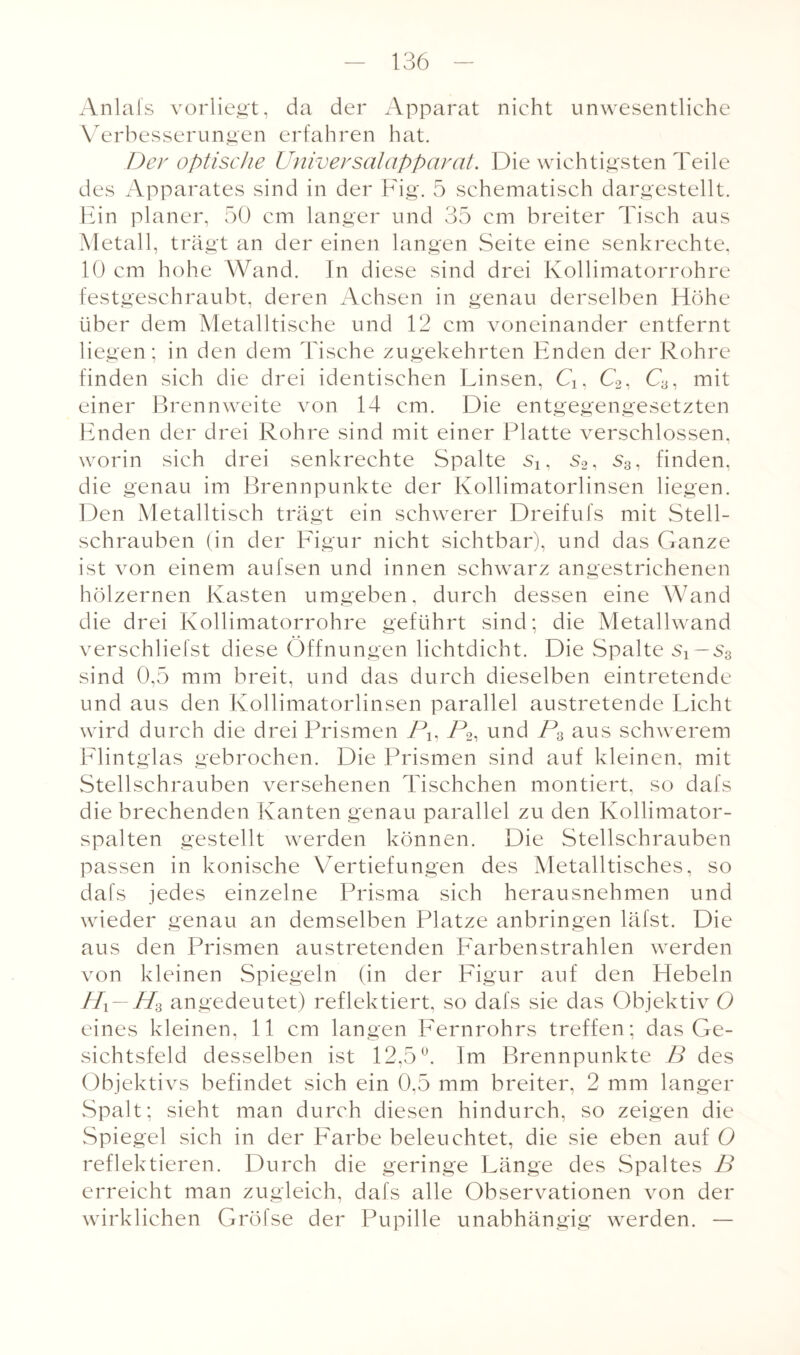 Anlals vorliegt, da der Apparat nicht unwesentliche Verbesserungen erfahren hat. Der optische Universalapparat. Die wichtigsten Teile des Apparates sind in der Fig. 5 schematisch dargestellt. Ein planer, 50 cm langer und 35 cm breiter Tisch aus Metall, trägt an der einen langen Seite eine senkrechte, 10 cm hohe Wand. In diese sind drei Kollimatorrohre festgeschraubt, deren Achsen in genau derselben Höhe über dem Metalltische und 12 cm voneinander entfernt liegen; in den dem Tische zugekehrten Enden der Rohre finden sich die drei identischen Linsen, Cx, C2, C3, mit einer Brennweite von 14 cm. Die entgegengesetzten Enden der drei Rohre sind mit einer Platte verschlossen, worin sich drei senkrechte Spalte s2, s3, finden, die genau im Brennpunkte der Kollimatorlinsen liegen. Den Metalltisch trägt ein schwerer Dreifufs mit Stell¬ schrauben (in der Figur nicht sichtbar), und das Ganze ist von einem aufsen und innen schwarz angestrichenen hölzernen Kasten umgeben, durch dessen eine Wand die drei Kollimatorrohre geführt sind; die Metallwand verschliefst diese Öffnungen lichtdicht. Die Spalte sT — s3 sind 0,5 mm breit, und das durch dieselben eintretende und aus den Kollimatorlinsen parallel austretende Licht wird durch die drei Prismen Px, P2, und P3 aus schwerem Flintglas gebrochen. Die Prismen sind auf kleinen, mit Stellschrauben versehenen Tischchen montiert, so dafs die brechenden Kanten genau parallel zu den Kollimator¬ spalten gestellt werden können. Die Stellschrauben passen in konische Vertiefungen des Metalltisches, so dafs jedes einzelne Prisma sich herausnehmen und wieder genau an demselben Platze anbringen läfst. Die aus den Prismen austretenden Farbenstrahlen werden von kleinen Spiegeln (in der Figur auf den Hebeln Hi—H3 angedeutet) reflektiert, so dafs sie das Objektiv O eines kleinen, 11 cm langen Fernrohrs treffen; das Ge¬ sichtsfeld desselben ist 12,5°. Im Brennpunkte B des Objektivs befindet sich ein 0,5 mm breiter, 2 mm langer Spalt; sieht man durch diesen hindurch, so zeigen die Spiegel sich in der Farbe beleuchtet, die sie eben auf O reflektieren. Durch die geringe Länge des Spaltes B erreicht man zugleich, dafs alle Observationen von der wirklichen Gröfse der Pupille unabhängig werden. —