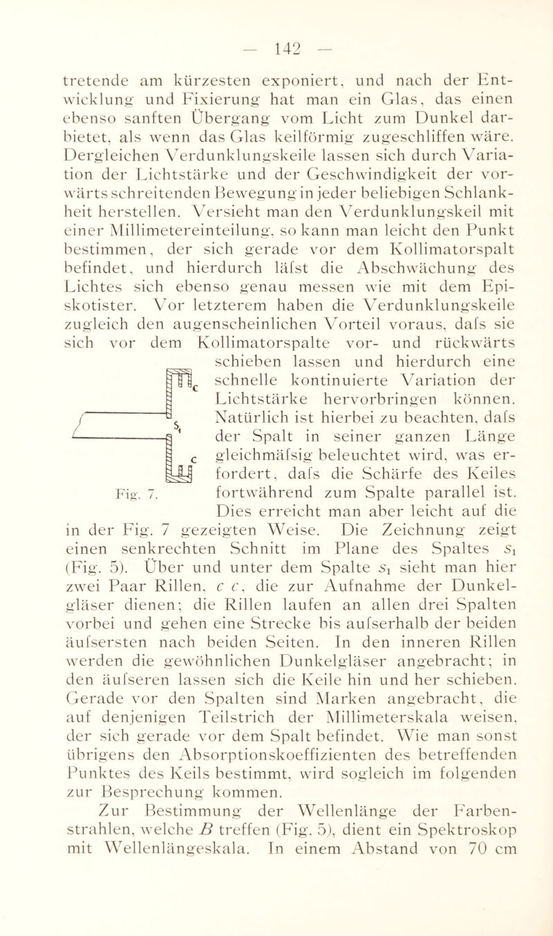 tretende am kürzesten exponiert, und nach der Ent¬ wicklung und Fixierung hat man ein Glas, das einen ebenso sanften Übergang vom Licht zum Dunkel dar¬ bietet, als wenn das Glas keilförmig zugeschliffen wäre. Dergleichen Verdunklungskeile lassen sich durch Varia¬ tion der Lichtstärke und der Geschwindigkeit der vor¬ wärts schreitenden Bewegung in jeder beliebigen Schlank¬ heit herstellen. Versieht man den Verdunklungskeil mit einer Millimetereinteilung, so kann man leicht den Punkt bestimmen, der sich gerade vor dem Kollimatorspalt befindet, und hierdurch läfst die Abschwächung des Lichtes sich ebenso genau messen wie mit dem Epi- skotister. Vor letzterem haben die Verdunklungskeile zugleich den augenscheinlichen Vorteil voraus, dafs sie sich vor dem Kollimatorspalte vor- und rückwärts schieben lassen und hierdurch eine schnelle kontinuierte Variation der Lichtstärke hervorbringen können. Natürlich ist hierbei zu beachten, dafs der Spalt in seiner ganzen Länge gleichmäfsig beleuchtet wird, was er¬ fordert, dafs die Schärfe des Keiles fortwährend zum Spalte parallel ist. Dies erreicht man aber leicht auf die in der Fig. 7 gezeigten Weise. Die Zeichnung zeigt einen senkrechten Schnitt im Plane des Spaltes (Fig. 5). Über und unter dem Spalte Si sieht man hier zwei Paar Rillen, c c, die zur Aufnahme der Dunkel¬ gläser dienen; die Rillen laufen an allen drei Spalten vorbei und gehen eine Strecke bis aufserhalb der beiden äufsersten nach beiden Seiten. In den inneren Rillen werden die gewöhnlichen Dunkelgläser angebracht; in den äufseren lassen sich die Keile hin und her schieben. Gerade vor den Spalten sind Marken angebracht, die auf denjenigen Teilstrich der Millimeterskala weisen, der sich gerade vor dem Spalt befindet. Wie man sonst übrigens den Absorptionskoeffizienten des betreffenden Punktes des Keils bestimmt, wird sogleich im folgenden zur Besprechung kommen. Zur Bestimmung der Wellenlänge der Farben¬ strahlen, welche B treffen (Fig. 5), dient ein Spektroskop mit Wellenlängeskala. In einem Abstand von 70 cm Fig. 7.