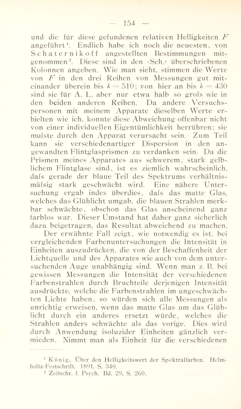 und die für diese gefundenen relativen Helligkeiten F angeführt1. Endlich habe ich noch die neuesten, von Schaternikoff angestellten Bestimmungen mit¬ genommen 2. Diese sind in den »Sch.« liberschriebenen Kolonnen angeben. Wie man sieht, stimmen die Werte von F in den drei Reihen von Messungen gut mit¬ einander überein bis A = 510; von hier an bis >1 = 430 sind sie für A. L. aber nur etwa halb so grofs wie in den beiden anderen Reihen. Da andere Versuchs¬ personen mit meinem Apparate dieselben Werte er¬ hielten wie ich. konnte diese Abweichung offenbar nicht von einer individuellen Eigentümlichkeit herrühren; sie mufste durch den Apparat verursacht sein. Zum Teil kann sie verschiedenartiger Dispersion in den an¬ gewandten Flintglasprismen zu verdanken sein. Da die Prismen meines Apparates aus schwerem, stark gelb¬ lichem Flintglase sind, ist es ziemlich wahrscheinlich, dafs gerade der blaue Teil des Spektrums verhältnis- mäfsig stark geschwächt wird. Eine nähere Unter¬ suchung ergab indes überdies, dafs das matte Glas, welches das Glühlicht umgab, die blauen Strahlen merk¬ bar schwächte, obschon das Glas anscheinend ganz farblos war. Dieser Umstand hat daher ganz sicherlich dazu beigetragen, das Resultat abweichend zu machen. Der erwähnte Fall zeigt, wie notwendig es ist, bei vergleichenden Farbenuntersuchungen die Intensität in Einheiten auszudrücken, die von der Beschaffenheit der Fichtquelle und des Apparates wie auch von dem unter¬ suchenden Auge unabhängig sind. Wenn man z. B. bei gewissen Messungen die Intensität der verschiedenen Farbenstrahlen durch Bruchteile derjenigen Intensität ausdrückte, welche die Farbenstrahlen im ungeschwäch¬ ten Fichte haben, so würden sich alle Messungen als unrichtig erweisen, wenn das matte Glas um das Glüh¬ licht durch ein anderes ersetzt würde, welches die j Strahlen anders schwächte als das vorige. Dies wird durch Anwendung isoluzider Einheiten gänzlich ver¬ mieden. Nimmt man als Einheit für die verschiedenen 1 König, Über den Helligkeitswert der Spektralfarben. Helm- holtz-Festschrift. 1891, S. 340. 2 Zeitschr. f. Psych. Bd. 29, S. 260.