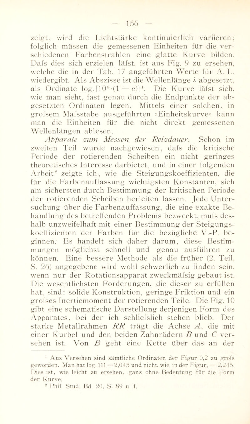 zeigt, wird die Lichtstärke kontinuierlich variieren; folglich müssen die gemessenen Einheiten für die ver¬ schiedenen Farbenstrahlen eine glatte Kurve bilden. Dafs dies sich erzielen läfst, ist aus Fig. 9 zu ersehen, welche die in der Tab. 17 angeführten Werte für A. L. wiedergibt. Als Abszisse ist die Wellenlänge l abgesetzt, als Ordinate log. (108 • (1—a)]1. Die Kurve läfst sich, wie man sieht, fast genau durch die Endpunkte der ab¬ gesetzten Ordinaten legen. Mittels einer solchen, in grofsem Mafsstabe ausgeführten »Einheitskurve« kann man die Einheiten für die nicht direkt gemessenen Wellenlängen ablesen. Apparate mim Messen der Reisdauer. Schon im zweiten Teil wurde nachgewiesen, dafs die kritische Periode der rotierenden Scheiben ein nicht geringes theoretisches Interesse darbietet, und in einer folgenden Arbeit2 zeigte ich, wie die Steigungskoeffizienten, die für die Farbenauffassung wichtigsten Konstanten, sich am sichersten durch Bestimmung der kritischen Periode der rotierenden Scheiben herleiten lassen. Jede Unter¬ suchung über die Farbenauffassung, die eine exakte Be¬ handlung des betreffenden Problems bezweckt, mufs des- halb unzweifelhaft mit einer Bestimmung der Steigungs¬ koeffizienten der Farben für die bezügliche V.-P. be¬ ginnen. Es handelt sich daher darum, diese Bestim¬ mungen möglichst schnell und genau ausführen zu können. Eine bessere Methode als die früher (2. Teil, S. 26) angegebene wird wohl schwerlich zu finden sein, wenn nur der Rotationsapparat zweckmäfsig gebaut ist. Die wesentlichsten Forderungen, die dieser zu erfüllen hat, sind: solide Konstruktion, geringe Friktion und ein grofses Inertiemoment der rotierenden Teile. Die Fig. 10 gibt eine schematische Darstellung derjenigen Form des Apparates, bei der ich schliefslich stehen blieb. Der starke Metallrahmen RR trägt die Achse A, die mit einer Kurbel und den beiden Zahnrädern B und C ver¬ sehen ist. Von B geht eine Kette über das an der 1 Aus Versehen sind sämtliche Ordinaten der Figur 0,2 zu grofs geworden. Man hat log. 111 =2,045 und nicht, wie in der Figur, = 2,245. Dies ist, wie leicht zu ersehen, ganz ohne Bedeutung für die Form der Kurve. 2 Phil. Stud. Bd. 20, S. 89 u. f.