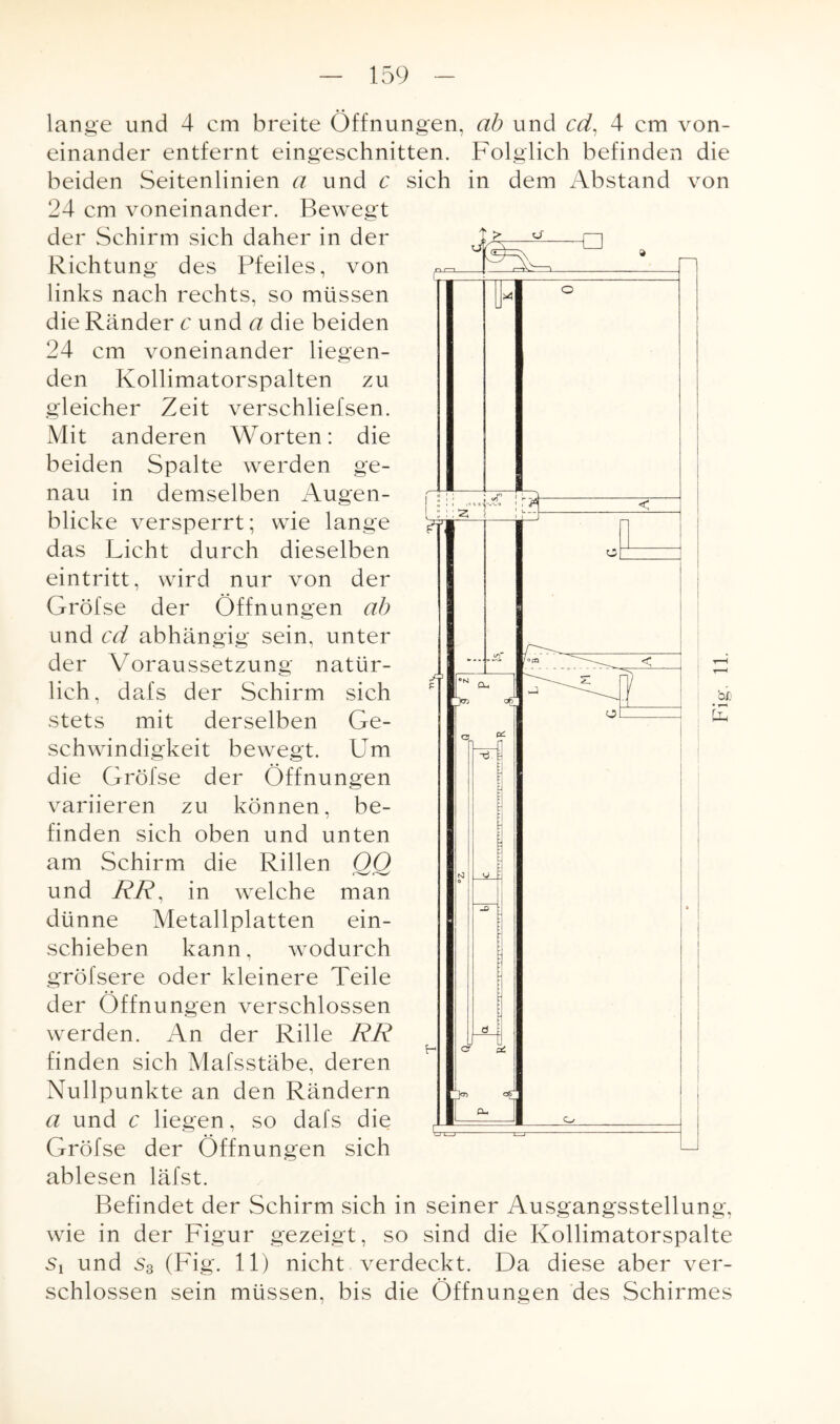 ujo: -a >4 n , f« i— < a lange und 4 cm breite Öffnungen, ab und cd, 4 cm von¬ einander entfernt eingeschnitten. Folglich befinden die beiden Seitenlinien a und c sich in dem Abstand von 24 cm voneinander. Bewegt der Schirm sich daher in der Richtung des Pfeiles, von links nach rechts, so müssen die Ränder c und a die beiden 24 cm voneinander liegen¬ den Kollimatorspalten zu gleicher Zeit verschliefsen. Mit anderen Worten: die beiden Spalte werden ge¬ nau in demselben Augen¬ blicke versperrt; wie lange das Licht durch dieselben eintritt, wird nur von der Gröfse der Öffnungen ab und cd abhängig sein, unter der Voraussetzung natür¬ lich, dafs der Schirm sich stets mit derselben Ge¬ schwindigkeit bewegt. Um die Gröfse der Öffnungen variieren zu können, be¬ finden sich oben und unten am Schirm die Rillen QQ und RR, in welche man dünne Metallplatten ein- schieben kann, wodurch gröfsere oder kleinere Teile der Öffnungen verschlossen werden. An der Rille RR finden sich Mafsstäbe, deren Nullpunkte an den Rändern a und c liegen, so dafs die Gröfse der Öffnungen sich ablesen läfst. Befindet der Schirm sich in seiner Ausgangsstellung, wie in der Figur gezeigt, so sind die Kollimatorspalte Si und s3 (Fig. 11) nicht verdeckt. Da diese aber ver¬ schlossen sein müssen, bis die Öffnungen des Schirmes Fig. 11.