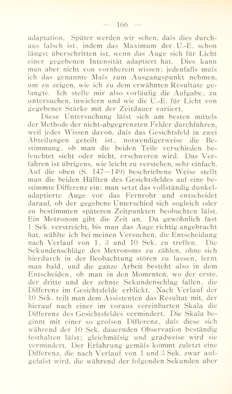 adaptation. Später werden wir sehen, dafs dies durch¬ aus falsch ist, indem das Maximum der U.-E. schon längst überschritten ist, wenn das Auge sich für Licht einer gegebenen Intensität adaptiert hat. Dies kann man aber nicht von vornherein wissen; jedenfalls mufs ich das genannte Mals zum Ausgangspunkt nehmen, um zu zeigen, wie ich zu dem erwähnten Resultate ge¬ langte. Ich stelle mir also vorläufig die Aufgabe, zu untersuchen, inwiefern und wie die U.-E. für Licht von gegebener Stärke mit der Zeitdauer variiert. Diese Untersuchung läfst sich am besten mittels der Methode der nicht-abgegrenzten Felder durchführen, weil jedes Wissen davon, dafs das Gesichtsfeld in zwei Abteilungen geteilt ist, notwendigerweise die Be¬ stimmung, ob man die beiden Teile verschieden be¬ leuchtet sieht oder nicht, erschweren wird. Das Ver¬ fahren ist übrigens, wrie leicht zu verstehen, sehr einfach. Auf die oben (S. 147—149) beschriebene Weise stellt man die beiden Hälften des Gesichtsfeldes auf eine be¬ stimmte Differenz ein; man setzt das vollständig dunkel¬ adaptierte Auge vor das Fernrohr und entscheidet darauf, ob der gegebene Unterschied sich sogleich oder zu bestimmten späteren Zeitpunkten beobachten läfst. Ein Metronom gibt die Zeit an. Da gewöhnlich fast 1 Sek. verstreicht, bis man das Auge richtig angebracht hat, wählte ich bei meinen Versuchen, die Entscheidung nach Verlauf von 1, 3 und 10 Sek. zu treffen. Die Sekundenschläge des Metronoms zu zählen, ohne sich hierdurch in der Beobachtung stören zu lassen, lernt man bald, und die ganze Arbeit besteht also in dem Entscheiden, ob man in den Momenten, wo der erste, der dritte und der zehnte Sekundenschlag fallen, die Differenz im Gesichtsfelde erblickt. Nach Verlauf der 10 Sek. teilt man dem Assistenten das Resultat mit, der hierauf nach einer im voraus vereinbarten Skala die Differenz des Gesichtsfeldes vermindert. Die Skala be¬ ginnt mit einer so grofsen Differenz, dafs diese sich während der 10 Sek. dauernden Observation beständig festhalten läfst; gleichmäfsig und gradweise wird sie vermindert. Der Erfahrung gemäfs kommt zuletzt eine Differenz, die nach Verlauf von 1 und 3 Sek. zwar auf- gefafst wird, die während der folgenden Sekunden aber