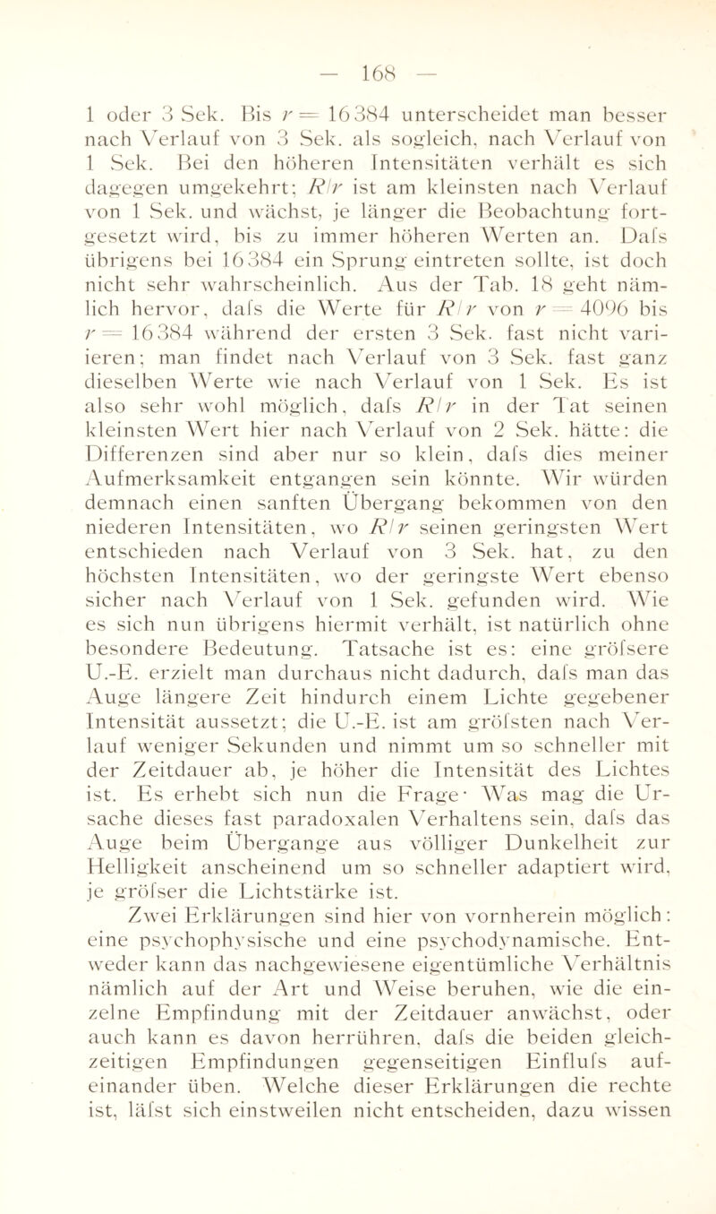 1 oder 3 Sek. Bis r = 16 384 unterscheidet man besser nach Verlauf von 3 Sek. als sogleich, nach Verlauf von 1 Sek. Bei den höheren Intensitäten verhält es sich dagegen umgekehrt; Rlr ist am kleinsten nach Verlauf von 1 Sek. und wächst, je länger die Beobachtung fort¬ gesetzt wird, bis zu immer höheren Werten an. Dafs übrigens bei 16384 ein Sprung eintreten sollte, ist doch nicht sehr wahrscheinlich. Aus der Tab. 18 geht näm¬ lich hervor, dafs die Werte für Rlr von r = 4096 bis r = 16 384 während der ersten 3 Sek. fast nicht vari¬ ieren; man findet nach Verlauf von 3 Sek. fast ganz dieselben Werte wie nach Verlauf von 1 Sek. Es ist also sehr wohl möglich, dafs Rlr in der Tat seinen kleinsten Wert hier nach Verlauf von 2 Sek. hätte: die Differenzen sind aber nur so klein, dafs dies meiner Aufmerksamkeit entgangen sein könnte. Wir würden demnach einen sanften Übergang bekommen von den niederen Intensitäten, wo Rlr seinen geringsten Wert entschieden nach Verlauf von 3 Sek. hat, zu den höchsten Intensitäten, wo der geringste Wert ebenso sicher nach Verlauf von 1 Sek. gefunden wird. Wie es sich nun übrigens hiermit verhält, ist natürlich ohne besondere Bedeutung. Tatsache ist es: eine gröfsere U.-E. erzielt man durchaus nicht dadurch, dafs man das Auge längere Zeit hindurch einem Lichte gegebener Intensität aussetzt; die II.-E. ist am gröfsten nach Ver¬ lauf weniger Sekunden und nimmt um so schneller mit der Zeitdauer ab, je höher die Intensität des Lichtes ist. Es erhebt sich nun die Frage Was mag die Ur¬ sache dieses fast paradoxalen Verhaltens sein, dafs das Auge beim Übergange aus völliger Dunkelheit zur Helligkeit anscheinend um so schneller adaptiert wird, je gröfser die Lichtstärke ist. Zwei Erklärungen sind hier von vornherein möglich : eine psychophysische und eine psychodynamische. Ent¬ weder kann das nachgewiesene eigentümliche Verhältnis nämlich auf der Art und Weise beruhen, wie die ein¬ zelne Empfindung mit der Zeitdauer anwächst, oder auch kann es davon herrühren, dafs die beiden gleich¬ zeitigen Empfindungen gegenseitigen Einflufs auf¬ einander üben. Welche dieser Erklärungen die rechte ist, läfst sich einstweilen nicht entscheiden, dazu wissen