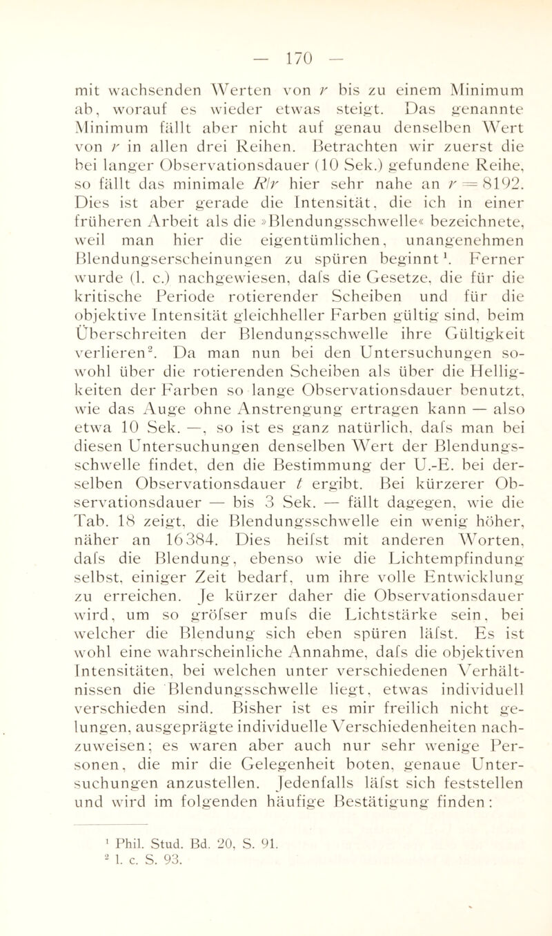 mit wachsenden Werten von r bis zu einem Minimum ab, worauf es wieder etwas steigt. Das genannte M inimum fällt aber nicht auf genau denselben Wert von v in allen drei Reihen. Betrachten wir zuerst die bei langer Observationsdauer (10 Sek.) gefundene Reihe, so fällt das minimale Rlr hier sehr nahe an r = 8192. Dies ist aber gerade die Intensität, die ich in einer früheren Arbeit als die »Blendungsschwelle« bezeichnete, weil man hier die eigentümlichen, unangenehmen Blendungserscheinungen zu spüren beginnt1. Ferner wurde (1. c.) nachgewiesen, dafs die Gesetze, die für die kritische Periode rotierender Scheiben und für die objektive Intensität gleichheller Farben gültig sind, beim Überschreiten der Blendungsschwelle ihre Gültigkeit verlieren2. Da man nun bei den Untersuchungen so¬ wohl über die rotierenden Scheiben als über die Hellig¬ keiten der Farben so lange Observationsdauer benutzt, wie das Auge ohne Anstrengung ertragen kann — also etwa 10 Sek. —, so ist es ganz natürlich, dafs man bei diesen Untersuchungen denselben Wert der Blendungs¬ schwelle findet, den die Bestimmung der U.-E. bei der¬ selben Observationsdauer t ergibt. Bei kürzerer Ob¬ servationsdauer — bis 3 Sek. — fällt dagegen, wie die Tab. 18 zeigt, die Blendungsschwelle ein wenig höher, näher an 16 384. Dies heilst mit anderen Worten, dafs die Blendung, ebenso wie die Lichtempfindung selbst, einiger Zeit bedarf, um ihre volle Entwicklung zu erreichen. Je kürzer daher die Observationsdauer wird, um so gröfser mufs die Lichtstärke sein, bei welcher die Blendung sich eben spüren läfst. Es ist wohl eine wahrscheinliche Annahme, dafs die objektiven Intensitäten, bei welchen unter verschiedenen Verhält¬ nissen die Blendungsschwelle liegt, etwas individuell verschieden sind. Bisher ist es mir freilich nicht ge¬ lungen, ausgeprägte individuelle Verschiedenheiten nach¬ zuweisen; es waren aber auch nur sehr wenige Per¬ sonen, die mir die Gelegenheit boten, genaue Unter¬ suchungen anzustellen. Jedenfalls läfst sich feststellen und wird im folgenden häufige Bestätigung finden: 1 Phil. Stud. Bd. 20, S. 91. 2 1. c. S. 93.