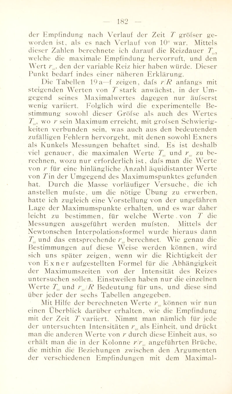 der Empfindung nach Verlauf der Zeit T gröfser ge¬ worden ist, als es nach Verlauf von 10 war. Mittels dieser Zahlen berechnete ich darauf die Reizdauer T , welche die maximale Empfindung hervorruft, und den Wert rin, den der variable Reiz hier haben würde. Dieser Punkt bedarf indes einer näheren Erklärung. Die Tabellen 19a—f zeigen, dafs rR anfangs mit steigenden Werten von 7 stark anwächst, in der Um¬ gegend seines Maximalwertes dagegen nur äufserst wenig variiert. Folglich wird die experimentelle Be¬ stimmung sowohl dieser Gröfse als auch des Wertes T,„, wo r sein Maximum erreicht, mit grofsen Schwierig¬ keiten verbunden sein, was auch aus den bedeutenden zufälligen Fehlern hervorgeht, mit denen sowohl Exners als Runkels Messungen behaftet sind. Es ist deshalb viel genauer, die maximalen Werte Tm und rul zu be¬ rechnen, wozu nur erforderlich ist, dafs man die Werte von r für eine hinlängliche Anzahl äquidistanter Werte von Tin der Umgegend des Maximumspunktes gefunden hat. Durch die Masse vorläufiger Versuche, die ich anstellen mufste, um die nötige Übung zu erwerben, hatte ich zugleich eine Vorstellung von der ungefähren Lage der Maximumspunkte erhalten, und es war daher leicht zu bestimmen, für welche Werte . von T die Messungen ausgeführt werden mufsten. Mittels der Newtonschen Interpolationsformel wurde hieraus dann Tm und das entsprechende rw berechnet. Wie genau die Bestimmungen auf diese Weise werden können, wird sich uns später zeigen, wenn wir die Richtigkeit der von Exner aufgestellten Formel für die Abhängigkeit der Maximumszeiten voü der Intensität des Reizes untersuchen sollen. Einstweilen haben nur die einzelnen Werte Tm und rjR Bedeutung für uns, und diese sind über jeder der sechs Tabellen angegeben. Mit Hilfe der berechneten Werte rm können wir nun einen Überblick darüber erhalten, wie die Empfindung mit der Zeit T variiert. Nimmt man nämlich für jede der untersuchten Intensitäten rm als Einheit, und drückt man die anderen Werte von v durch diese Einheit aus, so erhält man die in der Kolonne rlrm angeführten Brüche, die mithin die Beziehungen zwischen den Argumenten der verschiedenen Empfindungen mit dem Maximal-