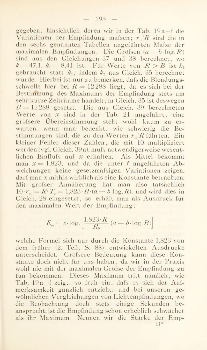 gegeben, hinsichtlich deren wir in der Tab. 19a —f die Variationen der Empfindung mafsen; rJR sind die in den sechs genannten Tabellen angeführten Mafse der maximalen Empfindungen. Die Gröfsen (a — b-log.R) sind aus den Gleichungen 37 und 38 berechnet, wo k = 47,1, ki = 8,41 ist. Für Werte von R > B ist k2 gebraucht statt kx, indem k2 aus Gleich. 35 berechnet wurde. Hierbei ist nur zu bemerken, dafs die Blendungs¬ schwelle hier bei R = 12 288 liegt, da es sich bei der Bestimmung des Maximums der Empfindung stets um sehr kurze Zeiträume handelt; in Gleich. 35 ist deswegen 29— 12 288 gesetzt. Die aus Gleich. 39 berechneten Werte von x sind in der Tab. 21 angeführt; eine gröfsere Übereinstimmung steht wohl kaum zu er¬ warten, wenn man bedenkt, wie schwierig die Be¬ stimmungen sind, die zu den Werten rJR führten. Ein kleiner Fehler dieser Zahlen, die mit 10 multipliziert werden (vgl. Gleich. 39 a), mufs notwendigerweise wesent¬ lichen Einflufs auf x erhalten. Als Mittel bekommt man x^ 1,823, und da die unter f angeführten Ab¬ weichungen keine gesetzmäfsigen Variationen zeigen, darf man x mithin wirklich als eine Konstante betrachten. Mit grofser Annäherung hat man also tatsächlich 10-rm = R• Tx = 1,823-R-(a — b log.R), und wird dies in Gleich. 28 eingesetzt, so erhält man als Ausdruck für den maximalen Wert der Empfindung: Em = c-log. [1,823-i? Eo (a — b -log. R) welche Formel sich nur durch die Konstante 1,823 von dem früher (2. Teil, S. 88) entwickelten Ausdrucke unterscheidet. Gröfsere Bedeutung kann diese Kon¬ stante doch nicht für uns haben, da wir in der Praxis wohl nie mit der maximalen Gröfse der Empfindung zu tun bekommen. Dieses Maximum tritt nämlich, wie Tab. 19a—f zeigt, so früh ein, dafs es sich der Auf¬ merksamkeit gänzlich entzieht, und bei unseren ge¬ wöhnlichen Vergleichungen von Lichtempfindungen, wo die Beobachtung doch stets einige Sekunden be¬ ansprucht, ist die Empfindung schon erheblich schwächer als ihr Maximum. Nennen wir die Stärke der Emp- 13*