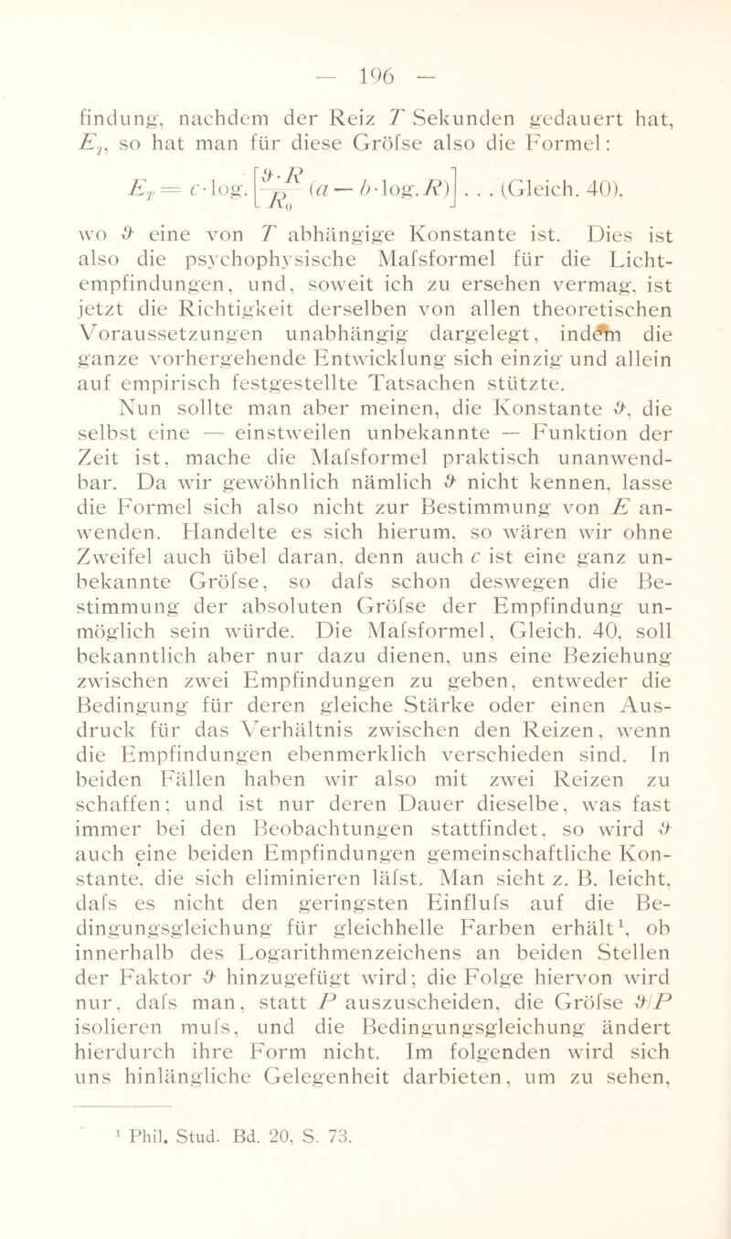 findung, nachdem der Reiz T Sekunden gedauert hat, Ej, so hat man für diese Gröfse also die Formel: c-log. ER l Rn (a — b-log.R) . . . (Gleich. 40), wo & eine von T abhängige Konstante ist. Dies ist also die psychophysische Mafsformel für die Licht¬ empfindungen, und, soweit ich zu ersehen vermag, ist jetzt die Richtigkeit derselben von allen theoretischen Voraussetzungen unabhängig dargelegt, indeVn die ganze vorhergehende Entwicklung sich einzig und allein auf empirisch festgestellte Tatsachen stützte. Nun sollte man aber meinen, die Konstante die selbst eine — einstweilen unbekannte — Funktion der Zeit ist, mache die Mafsformel praktisch unanwend¬ bar. Da wir gewöhnlich nämlich # nicht kennen, lasse die Formel sich also nicht zur Bestimmung von E an¬ wenden. F[andelte es sich hierum, so wären wir ohne Zweifel auch übel daran, denn auch c ist eine ganz un¬ bekannte Gröfse, so dafs schon deswegen die Be¬ stimmung der absoluten Gröfse der Empfindung un¬ möglich sein würde. Die Mafsformel, Gleich. 40. soll bekanntlich aber nur dazu dienen, uns eine Beziehung zwischen zwei Empfindungen zu geben, entweder die Bedingung für deren gleiche Stärke oder einen Aus¬ druck für das Verhältnis zwischen den Reizen, wenn die Empfindungen ebenmerklich verschieden sind. In beiden Fällen haben wir also mit zwei Reizen zu schaffen; und ist nur deren Dauer dieselbe, was fast immer bei den Beobachtungen stattfindet, so wird & auch eine beiden Empfindungen gemeinschaftliche Kon¬ stante, die sich eliminieren läfst. Man sieht z. B. leicht, dafs es nicht den geringsten Einflufs auf die Be¬ dingungsgleichung für gleichhelle Farben erhält1, ob innerhalb des Logarithmenzeichens an beiden Stellen der Faktor & hinzugefügt wird; die Folge hiervon wird nur, dafs man, statt P auszuscheiden, die Gröfse EP isolieren mufs, und die Bedingungsgleichung ändert hierdurch ihre Form nicht. Im folgenden wird sich uns hinlängliche Gelegenheit darbieten, um zu sehen,