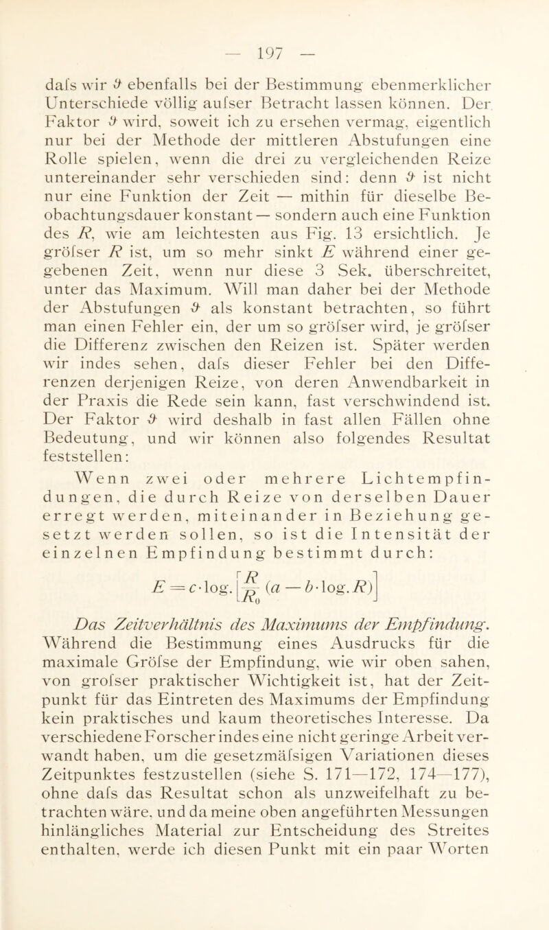 dafs wir # ebenfalls bei der Bestimmung- ebenmerklicher Unterschiede völlig aufser Betracht lassen können. Der Faktor # wird, soweit ich zu ersehen vermag, eigentlich nur bei der Methode der mittleren Abstufungen eine Rolle spielen, wenn die drei zu vergleichenden Reize untereinander sehr verschieden sind: denn & ist nicht nur eine Funktion der Zeit — mithin für dieselbe Be¬ obachtungsdauer konstant— sondern auch eine Funktion des R, wie am leichtesten aus Fig. 13 ersichtlich. Je gröfser R ist, um so mehr sinkt E während einer ge¬ gebenen Zeit, wenn nur diese 3 Sek. überschreitet, unter das Maximum. Will man daher bei der Methode der Abstufungen & als konstant betrachten, so führt man einen Fehler ein, der um so gröfser wird, je gröfser die Differenz zwischen den Reizen ist. Später werden wir indes sehen, dafs dieser Fehler bei den Diffe¬ renzen derjenigen Reize, von deren Anwendbarkeit in der Praxis die Rede sein kann, fast verschwindend ist. Der Faktor & wird deshalb in fast allen Fällen ohne Bedeutung, und wir können also folgendes Resultat feststellen: Wenn zwei oder mehrere Lichtempfin¬ dungen, die durch Reize von derselben Dauer erregt werden, miteinander in Beziehung ge¬ setzt werden sollen, so ist die Intensität der einzelnen Empfindung bestimmt durch: E = £• log R IRo (a —b'Xog.R) Das Zeitverhältnis des Maximums der Empf indung. Während die Bestimmung eines Ausdrucks für die maximale Gröfse der Empfindung, wie wir oben sahen, von gröfser praktischer Wichtigkeit ist, hat der Zeit¬ punkt für das Eintreten des Maximums der Empfindung kein praktisches und kaum theoretisches Interesse. Da verschiedene Forscher indes eine nicht geringe Arbeit ver¬ wandt haben, um die gesetzmäfsigen Variationen dieses Zeitpunktes festzustellen (siehe S. 171—172, 174—177), ohne dafs das Resultat schon als unzweifelhaft zu be¬ trachten wäre, und da meine oben angeführten Messungen hinlängliches Material zur Entscheidung des Streites enthalten, werde ich diesen Punkt mit ein paar Worten