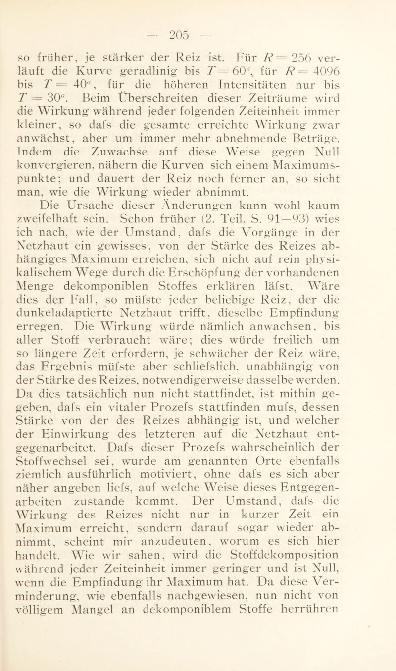 so früher, je stärker der Reiz ist. Für R = 256 ver¬ läuft die Kurve geradlinig bis T = 60°, für R = 4096 bis T = 40a, für die höheren Intensitäten nur bis T = 30°. Beim Überschreiten dieser Zeiträume wird die Wirkung während jeder folgenden Zeiteinheit immer kleiner, so dafs die gesamte erreichte Wirkung zwar anwächst, aber um immer mehr abnehmende Beträge. Indem die Zuwachse auf diese Weise gegen Null konvergieren, nähern die Kurven sich einem Maximums¬ punkte; und dauert der Reiz noch ferner an, so sieht man, wie die Wirkung wieder abnimmt. Die Ursache dieser Änderungen kann wohl kaum zweifelhaft sein. Schon früher (2. Teil, S. 91—93) wies ich nach, wie der Umstand, dafs die Vorgänge in der Netzhaut ein gewisses, von der Stärke des Reizes ab¬ hängiges Maximum erreichen, sich nicht auf rein physi¬ kalischem Wege durch die Erschöpfung der vorhandenen Menge dekomponiblen Stoffes erklären läfst. Wäre dies der Fall, so müfste jeder beliebige Reiz, der die dunkeladaptierte Netzhaut trifft, dieselbe Empfindung erregen. Die Wirkung würde nämlich anwachsen, bis aller Stoff verbraucht wäre; dies würde freilich um so längere Zeit erfordern, je schwächer der Reiz wäre, das Ergebnis müfste aber schliefslich, unabhängig von der Stärke des Reizes, notwendigerweise dasselbe werden. Da dies tatsächlich nun nicht stattfindet, ist mithin ge¬ geben, dafs ein vitaler Prozefs stattfinden mufs, dessen Stärke von der des Reizes abhängig ist, und welcher der Einwirkung des letzteren auf die Netzhaut ent¬ gegenarbeitet. Dafs dieser Prozefs wahrscheinlich der Stoffwechsel sei, wurde am genannten Orte ebenfalls ziemlich ausführlich motiviert, ohne dafs es sich aber näher angeben liefs, auf welche Weise dieses Entgegen¬ arbeiten zustande kommt. Der Umstand, dafs die Wirkung des Reizes nicht nur in kurzer Zeit ein Maximum erreicht, sondern darauf sogar wieder ab¬ nimmt, scheint mir anzudeuten, worum es sich hier handelt. Wie wir sahen, wird die Stoffdekomposition während jeder Zeiteinheit immer geringer und ist Null, wenn die Empfindung ihr Maximum hat. Da diese Ver¬ minderung, wie ebenfalls nachgewiesen, nun nicht von völligem Mangel an dekomponiblem Stoffe herrühren