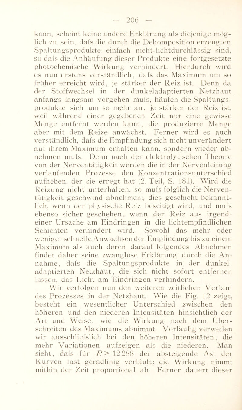 kann, scheint keine andere Erklärung als diejenige mög¬ lich zu sein, dafs die durch die Dekomposition erzeugten Spaltungsprodukte einfach nicht-lichtdurchlässig sind, so dafs die Anhäufung dieser Produkte eine fortgesetzte photochemische Wirkung verhindert. Hierdurch wird es nun erstens verständlich, dafs das Maximum um so früher erreicht wird, je stärker der Reiz ist. Denn da der Stoffwechsel in der dunkeladaptierten Netzhaut anfangs langsam vorgehen mufs, häufen die Spaltungs¬ produkte sich um so mehr an, je stärker der Reiz ist, weil während einer gegebenen Zeit nur eine gewisse Menge entfernt werden kann, die produzierte Menge aber mit dem Reize anwächst. Ferner wird es auch verständlich, dafs die Empfindung sich nicht unverändert auf ihrem Maximum erhalten kann, sondern wieder ab¬ nehmen mufs. Denn nach der elektrolytischen Theorie von der Nerventätigkeit werden die in der Nervenleitung verlaufenden Prozesse den Konzentrationsunterschied aufheben, der sie erregt hat (2. Teil, S. 181). Wird die Reizung nicht unterhalten, so mufs folglich die Nerven¬ tätigkeit geschwind abnehmen; dies geschieht bekannt¬ lich, wenn der physische Reiz beseitigt wird, und mufs ebenso sicher geschehen, wenn der Reiz aus irgend¬ einer Ursache am Eindringen in die lichtempfindlichen Schichten verhindert wird. Sowohl das mehr oder weniger schnelle Anwachsen der Empfindung bis zu einem Maximum als auch deren darauf folgendes Abnehmen findet daher seine zwanglose Erklärung durch die An¬ nahme, dafs die Spaltungsprodukte in der dunkel¬ adaptierten Netzhaut, die sich nicht sofort entfernen lassen, das Licht am Eindringen verhindern. Wir verfolgen nun den weiteren zeitlichen Verlauf des Prozesses in der Netzhaut. Wie die Fig. 12 zeigt, besteht ein wesentlicher Unterschied zwischen den höheren und den niederen Intensitäten hinsichtlich der Art und Weise, wie die Wirkung nach dem Über¬ schreiten des Maximums abnimmt. Vorläufig verweilen wir ausschliefslich bei den höheren Intensitäten, die mehr Variationen aufzeigen als die niederen. Man sieht, dafs für R > 12 288 der absteigende Ast der Kurven fast geradlinig verläuft; die Wirkung nimmt mithin der Zeit proportional ab. Ferner dauert dieser