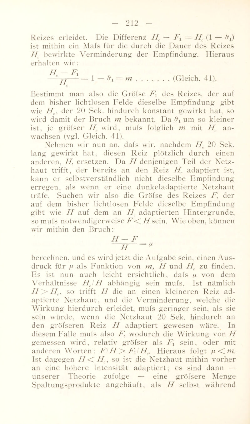 Reizes erleidet. Die Differenz Hc — Fx — Hc{ 1 — ^0 ist mithin ein Mafs für die durch die Dauer des Reizes Hr bewirkte Verminderung der Empfindung. Hieraus erhalten wir: Hr — Ft --= 1 — d-1 = m.(Gleich. 41). Bestimmt man also die Gröfse F1 des Reizes, der auf dem bisher lichtlosen Felde dieselbe Empfindung gibt wie Hc, der 20 Sek. hindurch konstant gewirkt hat, so wird damit der Bruch m bekannt. Da um so kleiner ist, je gröfser Hc wird, mufs folglich m mit Hr an- wachsen (vgl. Gleich. 41). Nehmen wir nun an, dafs wir, nachdem Hc 20 Sek. lang gewirkt hat, diesen Reiz plötzlich durch einen anderen, H, ersetzen. Da H denjenigen Teil der Netz¬ haut trifft, der bereits an den Reiz Hf adaptiert ist, kann er selbstverständlich nicht dieselbe Empfindung erregen, als wenn er eine dunkeladaptierte Netzhaut träfe. Suchen wir also die Gröfse des Reizes F, der auf dem bisher lichtlosen Felde dieselbe Empfindung gibt wie H auf dem an H( adaptierten Hintergründe, so mufs notwendigerweise F<iHsein. Wie oben, können wir mithin den Bruch: H - F H ~ ^ berechnen, und es wird jetzt die Aufgabe sein, einen Aus¬ druck für f-i als Funktion von m, H und FLC zu finden. Es ist nun auch leicht ersichtlich, dafs /li von dem Verhältnisse HJH abhängig sein mufs. Ist nämlich H>Hrl so trifft H die an einen kleineren Reiz ad¬ aptierte Netzhaut, und die Verminderung, welche die Wirkung hierdurch erleidet, mufs geringer sein, als sie sein würde, wenn die Netzhaut 20 Sek. hindurch an den gröfseren Reiz Fl adaptiert gewesen wäre. In diesem Falle mufs also Tg wodurch die Wirkung von Fl gemessen wird, relativ gröfser als F1 sein, oder mit anderen Worten: FiH> FJHr. Hieraus folgt ^<im. Ist dagegen H <C Hc, so ist die Netzhaut mithin vorher an eine höhere Intensität adaptiert; es sind dann — unserer Theorie zufolge — eine gröfsere Menge Spaltungsprodukte angehäuft, als H selbst während