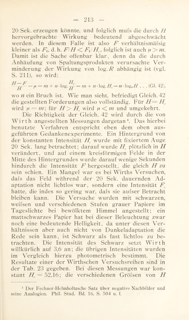 20 Sek. erzeugen könnte, und folglich mufs die durch H hervorgebrachte Wirkung bedeutend abgeschwächt werden. In diesem Falle ist also F verhältnismäfsig kleiner als Fll d. h. FlH < F1IHC, folglich ist auch > m. Damit ist die Sache offenbar klar, denn da die durch Anhäufung von Spaltungsprodukten verursachte \/Ter- minderung der Wirkung von log. abhängig ist (vgl. S. 211), so wird: H—F Hc —— = ft = m + n - log. jj- = ni + n • log. Hc — n • log.H . . . (Gl. 42), wo n ein Bruch ist. Wie man sieht, befriedigt Gleich. 42 die gestellten Forderungen also vollständig. Für H= Hc wird jtt — m\ für 7/> Hr wird ^ < m und umgekehrt. Die Richtigkeit der Gleich. 42 wird durch die von Wirth angestellten Messungen dargetan b Das hierbei benutzte Verfahren entspricht eben dem oben aus¬ geführten Gedankenexperimente. Ein Hintergrund von der konstanten Intensität H( wurde mit fixiertem Auge 20 Sek. lang betrachtet; darauf wurde H( plötzlich in H verändert, und auf. einem kreisförmigen Felde in der Mitte des Hintergrundes wurde darauf wenige Sekunden hindurch die Intensität F hergestellt, die gleich H zu sein schien. Ein Mangel war es bei Wirths Versuchen, dafs das Feld während der 20 Sek. dauernden Ad¬ aptation nicht lichtlos war, sondern eine Intensität Fr hatte, die indes so gering war, dafs sie aufser Betracht bleiben kann. Die Versuche wurden mit schwarzen, weifsen und verschiedenen Stufen grauer Papiere im Tageslichte bei bewölktem Himmel angestellt; ein mattschwarzes Papier hat bei dieser Beleuchtung zwar noch eine bedeutende Helligkeit, da unter diesen Ver¬ hältnissen aber auch nicht von Dunkeladaptation die Rede sein kann, ist Schwarz als fast lichtlos zu be¬ trachten. Die Intensität des Schwarz setzt Wirth willkürlich auf 3,6 an; die übrigen Intensitäten wurden im Vergleich hierzu photometrisch bestimmt. Die Resultate einer der Wirthschen Versuchsreihen sind in der Tab. 23 gegeben. Bei diesen Messungen war kon¬ stant Hf. = 52,16; die verschiedenen Gröfsen von H 1 Der Fechner-Helmholtzsche Satz über negative Nachbilder und seine Analogien. Phil. Stud. Bd. 16, S. 504 u. f.