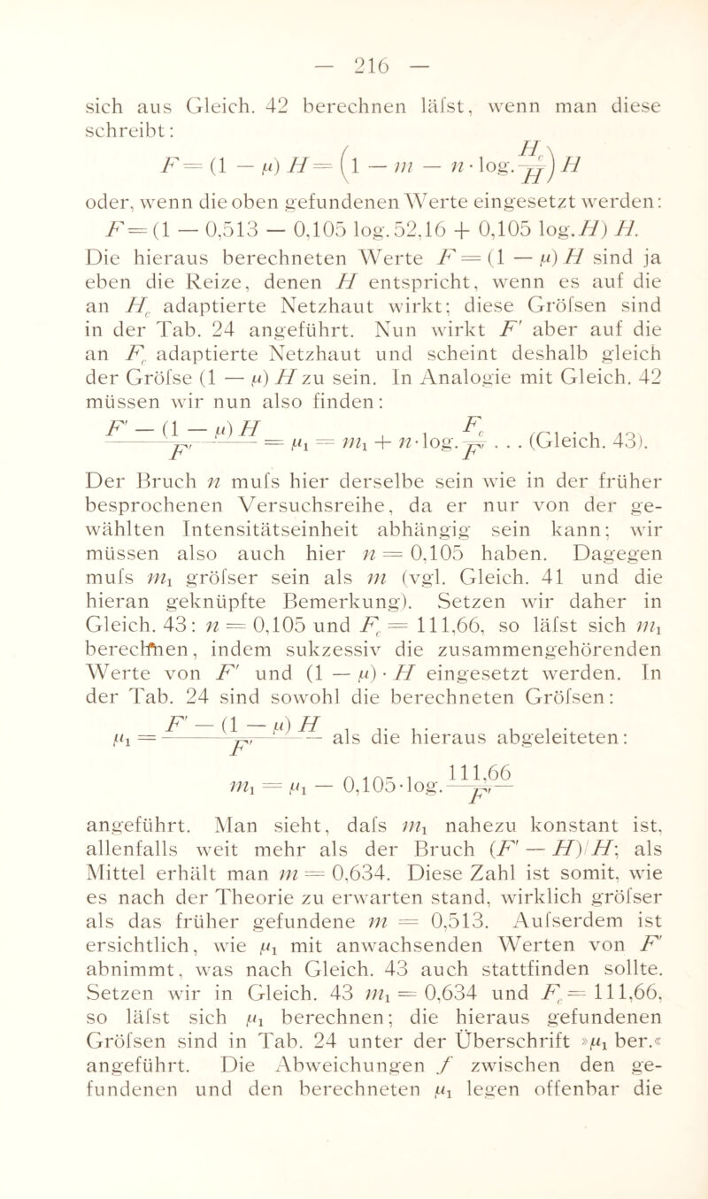 sich aus Gleich. 42 berechnen lälst, wenn man diese schreibt: ^=(1 in — n • log. H oder, wenn die oben gefundenen Werte eingesetzt werden: F=( 1 — 0,513 - 0,105 log. 52.16 + 0,105 log.//) H. Die hieraus berechneten Werte F — (1 —v) H sind ja eben die Reize, denen H entspricht, wenn es auf die an Hc adaptierte Netzhaut wirkt; diese Gröfsen sind in der Tab. 24 angeführt. Nun wirkt F' aber auf die an Fr adaptierte Netzhaut und scheint deshalb gleich der Gröfse (1 — g) H zu sein. In Analogie mit Gleich. 42 müssen wir nun also finden: F — (l —f*)H F' = üi nti + n . . F, lög. jpt . (Gleich. 43). Der Bruch n mufs hier derselbe sein wie in der früher besprochenen Versuchsreihe, da er nur von der ge¬ wählten Intensitätseinheit abhängig sein kann; wir müssen also auch hier /? = 0,105 haben. Dagegen mufs mx gröfser sein als m (vgl. Gleich. 41 und die hieran geknüpfte Bemerkung). Setzen wir daher in Gleich. 43: n — 0,105 und Fc = 111,66, so läfst sich berechnen, indem sukzessiv die zusammengehörenden Werte von F' und (1 — g) • H eingesetzt werden. In der Tab. 24 sind sowohl die berechneten Gröfsen: gi = F’-a-^H F' als die hieraus abgeleiteten: m1 = gi — 0,105-log. 111,66 F angeführt. Man sieht, dafs nahezu konstant ist. allenfalls weit mehr als der Bruch (Fr — H)iH\ als Mittel erhält man m = 0,634. Diese Zahl ist somit, wie es nach der Theorie zu erwarten stand, wirklich gröfser als das früher gefundene m = 0,513. Aufserdem ist ersichtlich, wie gx mit anwachsenden Werten von F abnimmt, was nach Gleich. 43 auch stattfinden sollte. Setzen wir in Gleich. 43 mx — 0,634 und F — 111,66, so läfst sich gj berechnen; die hieraus gefundenen Gröfsen sind in Tab. 24 unter der Überschrift »gx ber.« angeführt. Die Abweichungen f zwischen den ge¬ fundenen und den berechneten gx legen offenbar die