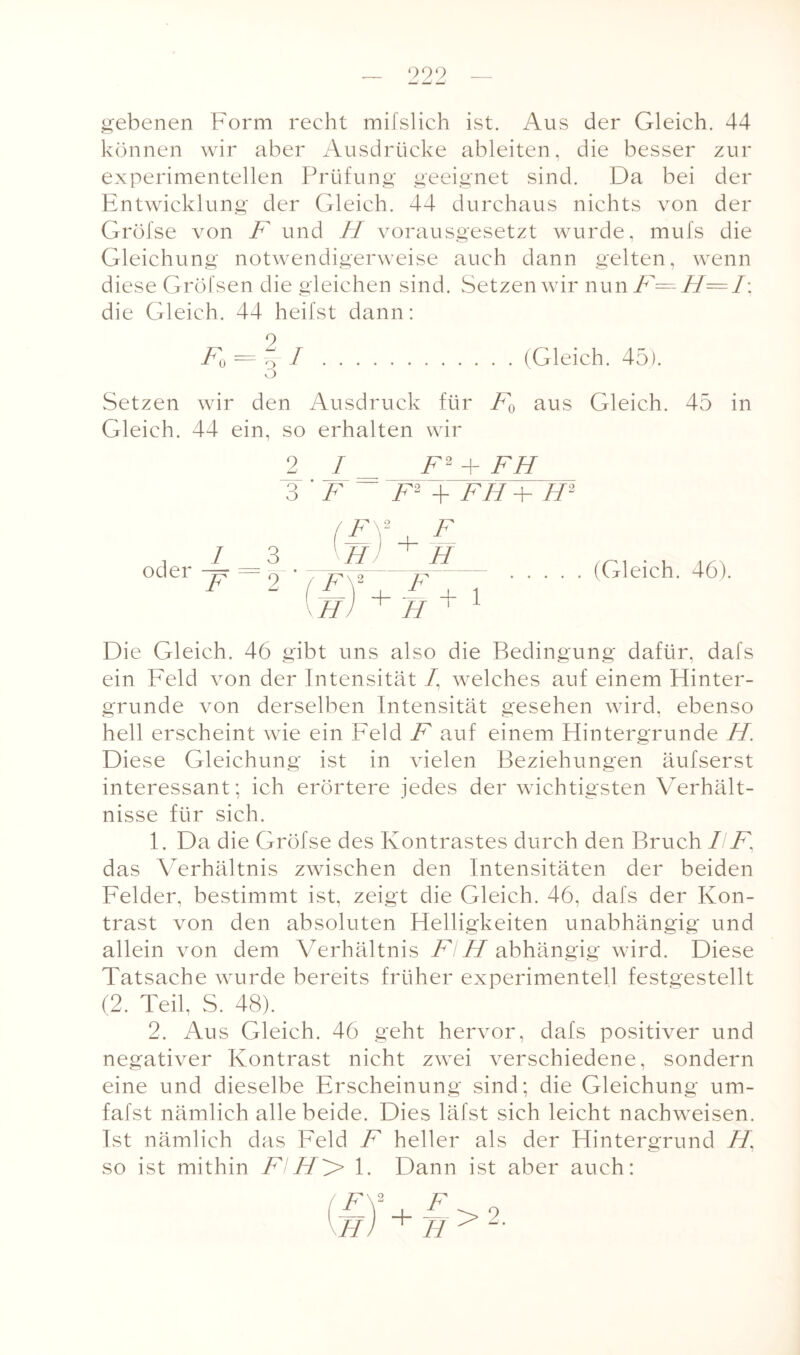 gebenen Form recht mifslich ist. Aus der Gleich. 44 können wir aber Ausdrücke ableiten, die besser zur experimentellen Prüfung geeignet sind. Da bei der Entwicklung der Gleich. 44 durchaus nichts von der Gröfse von F und H vorausgesetzt wurde, mufs die Gleichung notwendigerweise auch dann gelten, wenn diese Gröfsen die gleichen sind. Setzen wir nun F—H=I\ die Gleich. 44 heilst dann: F0 = 0 I.(Gleich. 45). O Setzen wir den Ausdruck für F0 aus Gleich. 45 in Gleich. 44 ein, so erhalten wir 2 I F2F FH 3 ’ F F2 + FH -F H2 , 1 __ 3 oder p, r) (F\2_, F H1 + H JF H F H + 1 (Gleich. 46). Die Gleich. 46 gibt uns also die Bedingung dafür, dafs ein Feld von der Intensität /, welches auf einem Hinter¬ gründe von derselben Intensität gesehen wird, ebenso hell erscheint wie ein Feld F auf einem Hintergründe H Diese Gleichung ist in vielen Beziehungen äufserst interessant; ich erörtere jedes der wichtigsten Verhält¬ nisse für sich. 1. Da die Gröfse des Kontrastes durch den Bruch IIF, das Verhältnis zwischen den Intensitäten der beiden Felder, bestimmt ist, zeigt die Gleich. 46, dafs der Kon¬ trast von den absoluten Helligkeiten unabhängig und allein von dem Verhältnis Fl H abhängig wird. Diese Tatsache wurde bereits früher experimentell festgestellt (2. Teil, S. 48). 2. Aus Gleich. 46 geht hervor, dafs positiver und negativer Kontrast nicht zwei verschiedene, sondern eine und dieselbe Erscheinung sind; die Gleichung um- fafst nämlich alle beide. Dies läfst sich leicht nachweisen. Ist nämlich das Feld F heller als der Hintergrund H’ so ist mithin FIH^> 1. Dann ist aber auch: F H >2.