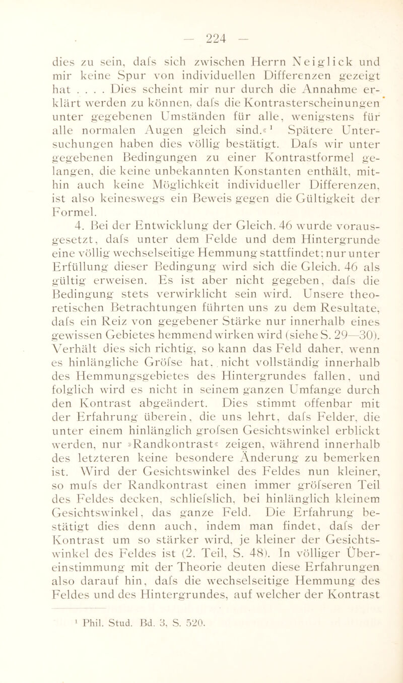 dies zu sein, dafs sich zwischen Herrn Neig'lick und mir keine Spur von individuellen Differenzen gezeigt hat .... Dies scheint mir nur durch die Annahme er¬ klärt werden zu können, dafs die Kontrasterscheinungen unter gegebenen Umständen für alle, wenigstens für alle normalen Augen gleich sind.«1 Spätere Unter¬ suchungen haben dies völlig bestätigt. Dafs wir unter gegebenen Bedingungen zu einer Kontrastformel ge¬ langen, die keine unbekannten Konstanten enthält, mit¬ hin auch keine Möglichkeit individueller Differenzen, ist also keineswegs ein Beweis gegen die Gültigkeit der Formel. 4. Bei der Entwicklung der Gleich. 46 wurde voraus¬ gesetzt, dafs unter dem Felde und dem Hintergründe eine völlig wechselseitige Hemmung stattfindet; nur unter Erfüllung dieser Bedingung wird sich die Gleich. 46 als gültig erweisen. Es ist aber nicht gegeben, dafs die Bedingung stets verwirklicht sein wird. Unsere theo¬ retischen Betrachtungen führten uns zu dem Resultate, dafs ein Reiz von gegebener Stärke nur innerhalb eines gewissen Gebietes hemmend wirken wird (siehe S. 29—30). Verhält dies sich richtig, so kann das Feld daher, wenn es hinlängliche Gröfse hat. , nicht vollständig innerhalb des Hemmungsgebietes des Hintergrundes fallen, und folglich wird es nicht in seinem ganzen Umfange durch den Kontrast abgeändert. Dies stimmt offenbar mit der Erfahrung überein, die uns lehrt, dafs Felder, die unter einem hinlänglich grofsen Gesichtswinkel erblickt werden, nur »Randkontrast« zeigen, während innerhalb des letzteren keine besondere Änderung zu bemerken ist. Wird der Gesichtswinkel des Feldes nun kleiner, so mufs der Randkontrast einen immer gröfseren Teil des Feldes decken, schliefslich, bei hinlänglich kleinem Gesichtswinkel, das ganze Feld. Die Erfahrung be¬ stätigt dies denn auch, indem man findet, dafs der Kontrast um so stärker wird, je kleiner der Gesichts¬ winkel des Feldes ist (2. Teil, S. 48). In völliger Über¬ einstimmung mit der Theorie deuten diese Erfahrungen al so darauf hin, dafs die wechselseitige Hemmung des Feldes und des Hintergrundes, auf welcher der Kontrast 1 Phil. Stud. Bd. 3, S. 520.