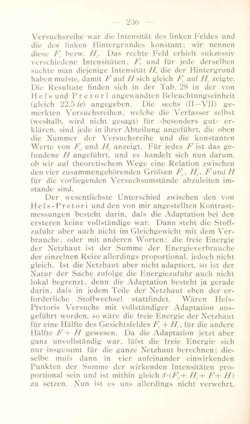 Versuchsreihe war die Intensität des linken Feldes und die des linken Hintergrundes konstant; wir nennen diese Fc bezw. Hc. Das rechte Feld erhielt sukzessiv verschiedene Intensitäten, 7% und für jede derselben suchte man diejenige Intensität 77, die der Hintergrund haben mulste, damit F auf ff sich gleich Fc auf Hr zeigte. Die Resultate finden sich in der Tab. 28 in der von Hef s und P r e t o r i angewandten Beleuchtungseinheit (gleich 22,5 ie) angegeben. Die sechs (II—VII) ge¬ merkten Versuchsreihen, welche die Verfasser selbst (weshalb, wird nicht gesagt) für »besonders gut« er¬ klären, sind jede in ihrer Abteilung angeführt, die oben die Nummer der Versuchsreihe und die konstanten Werte von Fc und Hr anzeigt. Für jedes F ist das ge¬ fundene ff angeführt, und es handelt sich nun darum, ob wir auf theoretischem Wege eine Relation zwischen den vier zusammengehörenden Gröfsen Fc, ffc, Fund 7/ für die vorliegenden Versuchsumstände abzuleiten im¬ stande sind. Der wesentlichste Unterschied zwischen den von Hefs-Pretori und den von mir angestellten Kontrast¬ messungen besteht darin, dafs die Adaptation bei den ersteren keine vollständige war. Dann steht die Stoff¬ zufuhr aber auch nicht im Gleichgewicht mit dem Ver¬ brauche, oder mit anderen Worten: die freie Energie der Netzhaut ist der Summe der Energieverbrauche der einzelnen Reize allerdings proportional, jedoch nicht gleich. Ist die Netzhaut aber nicht adaptiert, so ist der Natur der Sache zufolge die Energiezufuhr auch nicht lokal begrenzt, denn die Adaptation besteht ja gerade darin, dafs in jedem Teile der Netzhaut eben der er¬ forderliche Stoffwechsel stattfindet. Wären Hefs- Pretoris Versuche mit vollständiger Adaptation aus¬ geführt worden, so wäre die freie Energie der Netzhaut für eine Hälfte des Gesichtsfeldes Ft + 77, für die andere Hälfte F + ff gewesen. Da die Adaptation jetzt aber ganz unvollständig war, läfst die freie Energie sich nur insgesamt für die ganze Netzhaut berechnen; die¬ selbe mufs dann in vier aufeinander einwirkenden Punkten der Summe der wirkenden Intensitäten pro¬ portional sein und ist mithin gleich ß- (Fr-\- ffr. + F4- 77) zu setzen. Nun ist es uns allerdings nicht verwehrt.